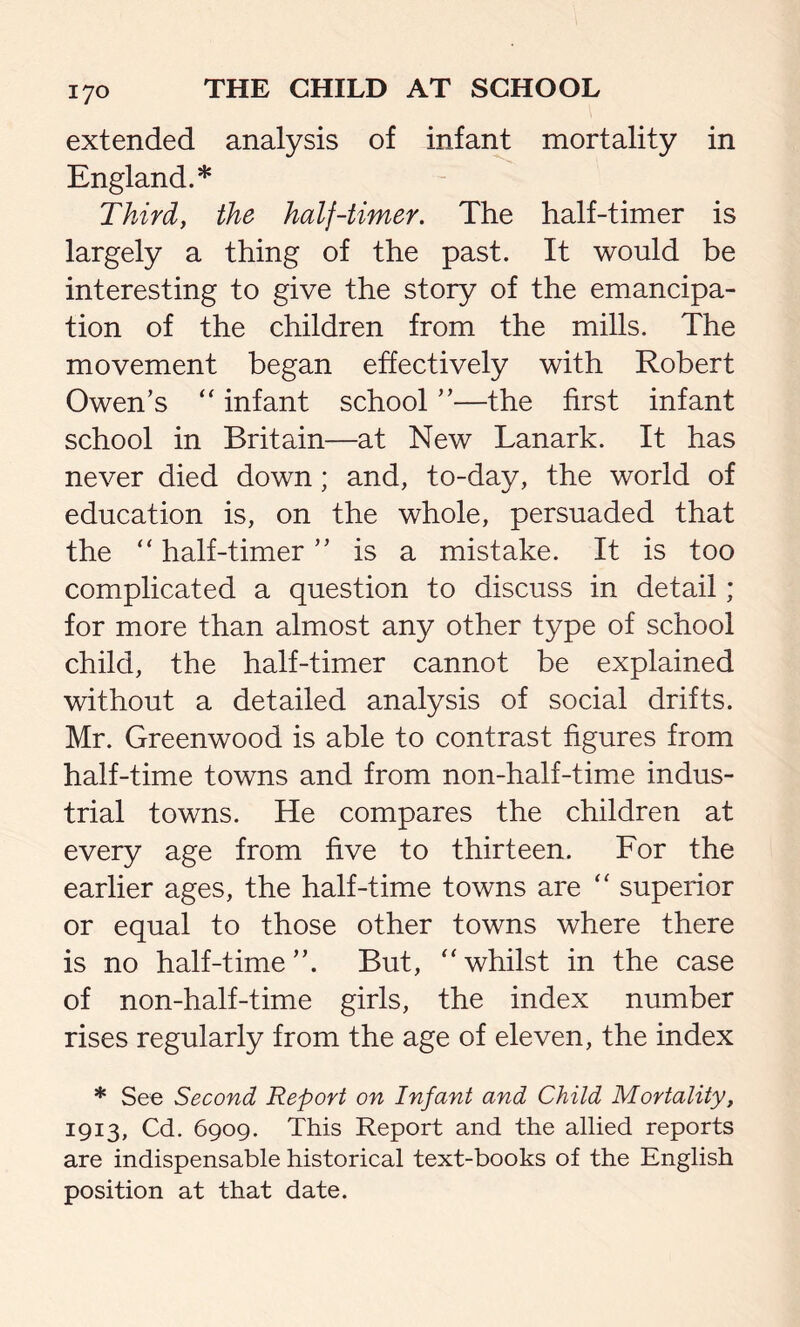 extended analysis of infant mortality in England.* Third, the half-timer. The half-timer is largely a thing of the past. It would be interesting to give the story of the emancipa- tion of the children from the mills. The movement began effectively with Robert Owen’s “ infant school ”—the first infant school in Britain—at New Lanark. It has never died down; and, to-day, the world of education is, on the whole, persuaded that the “ half-timer ” is a mistake. It is too complicated a question to discuss in detail; for more than almost any other type of school child, the half-timer cannot be explained without a detailed analysis of social drifts. Mr. Greenwood is able to contrast figures from half-time towns and from non-half-time indus- trial towns. He compares the children at every age from five to thirteen. For the earlier ages, the half-time towns are “ superior or equal to those other towns where there is no half-time”. But, “whilst in the case of non-half-time girls, the index number rises regularly from the age of eleven, the index * See Second Report on Infant and Child Mortality, 1913, Cd. 6909. This Report and the allied reports are indispensable historical text-books of the English position at that date.