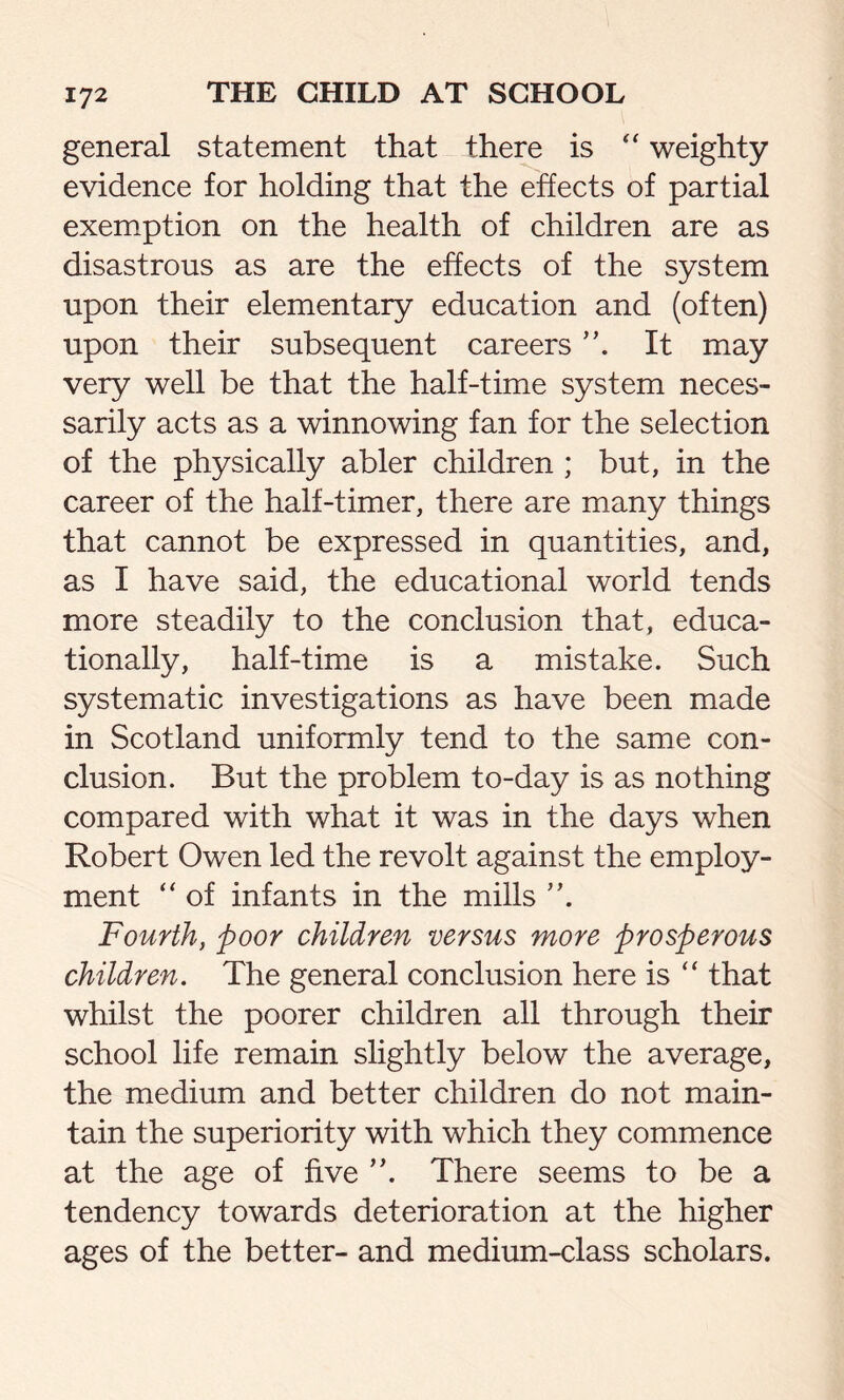 general statement that there is “ weighty evidence for holding that the effects of partial exemption on the health of children are as disastrous as are the effects of the system upon their elementary education and (often) upon their subsequent careers It may very well be that the half-time system neces- sarily acts as a winnowing fan for the selection of the physically abler children ; but, in the career of the half-timer, there are many things that cannot be expressed in quantities, and, as I have said, the educational world tends more steadily to the conclusion that, educa- tionally, half-time is a mistake. Such systematic investigations as have been made in Scotland uniformly tend to the same con- clusion. But the problem to-day is as nothing compared with what it was in the days when Robert Owen led the revolt against the employ- ment “ of infants in the mills ”. Fourth, poor children versus more prosperous children. The general conclusion here is “ that whilst the poorer children all through their school life remain slightly below the average, the medium and better children do not main- tain the superiority with which they commence at the age of five ”. There seems to be a tendency towards deterioration at the higher ages of the better- and medium-class scholars.