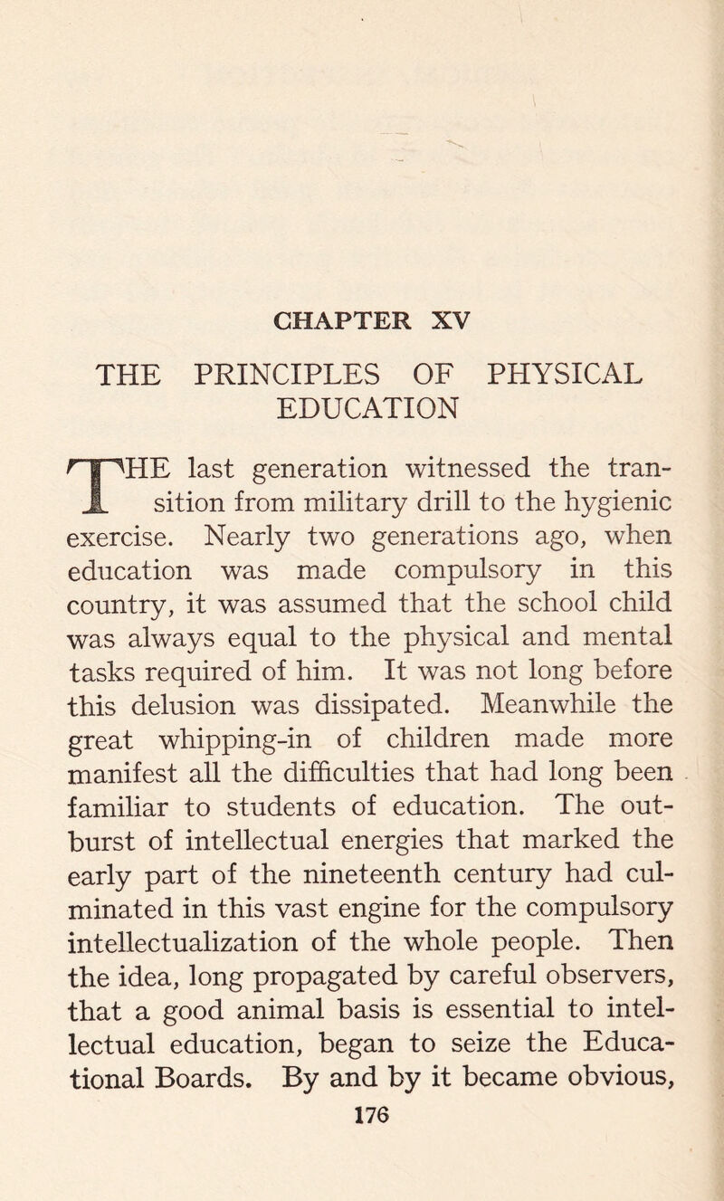 CHAPTER XV THE PRINCIPLES OF PHYSICAL EDUCATION r f THE last generation witnessed the tran- X sition from military drill to the hygienic exercise. Nearly two generations ago, when education was made compulsory in this country, it was assumed that the school child was always equal to the physical and mental tasks required of him. It was not long before this delusion was dissipated. Meanwhile the great whipping-in of children made more manifest all the difficulties that had long been familiar to students of education. The out- burst of intellectual energies that marked the early part of the nineteenth century had cul- minated in this vast engine for the compulsory intellectualization of the whole people. Then the idea, long propagated by careful observers, that a good animal basis is essential to intel- lectual education, began to seize the Educa- tional Boards. By and by it became obvious,