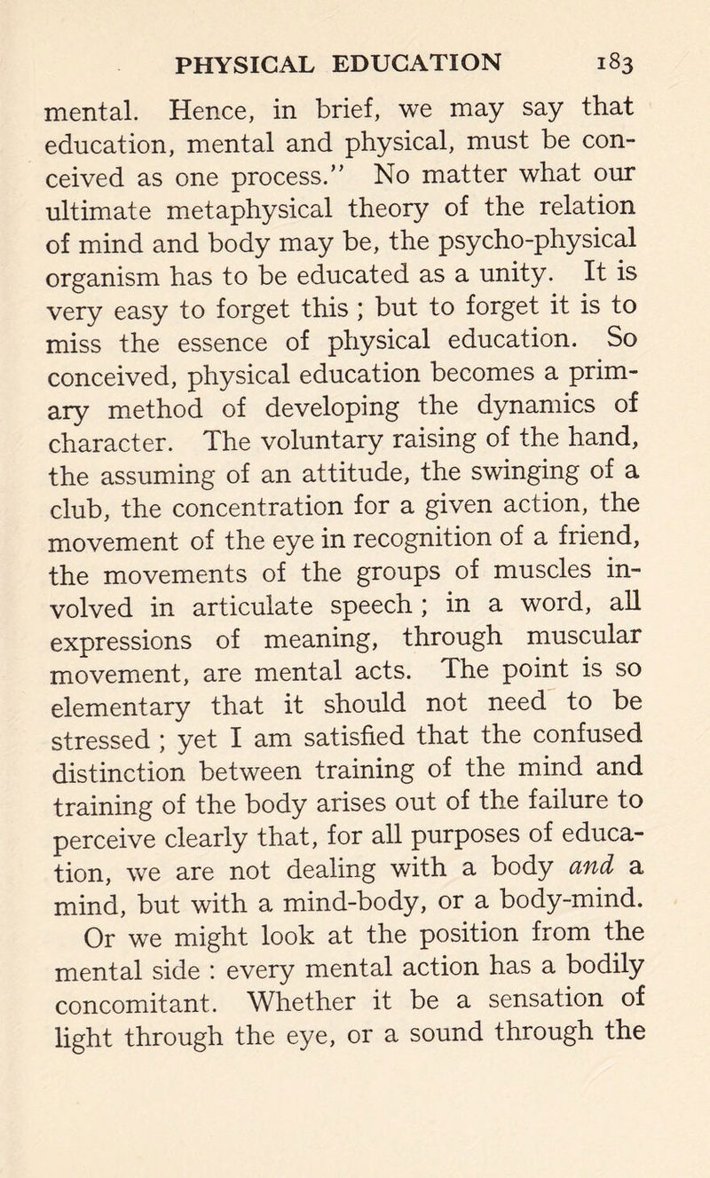 mental. Hence, in brief, we may say that education, mental and physical, must be con- ceived as one process.’’ No matter what our ultimate metaphysical theory of the relation of mind and body may be, the psycho-physical organism has to be educated as a unity. It is very easy to forget this ; but to forget it is to miss the essence of physical education. So conceived, physical education becomes a prim- ary method of developing the dynamics of character. The voluntary raising of the hand, the assuming of an attitude, the swinging of a club, the concentration for a given action, the movement of the eye in recognition of a friend, the movements of the groups of muscles in- volved in articulate speech ; in a word, all expressions of meaning, through muscular movement, are mental acts. The point is so elementary that it should not need to be stressed ; yet I am satisfied that the confused distinction between training of the mind and training of the body arises out of the failure to perceive clearly that, for all purposes of educa- tion, we are not dealing with a body and a mind, but with a mind-body, or a body-mind. Or we might look at the position from the mental side : every mental action has a bodily concomitant. Whether it be a sensation of light through the eye, or a sound through the