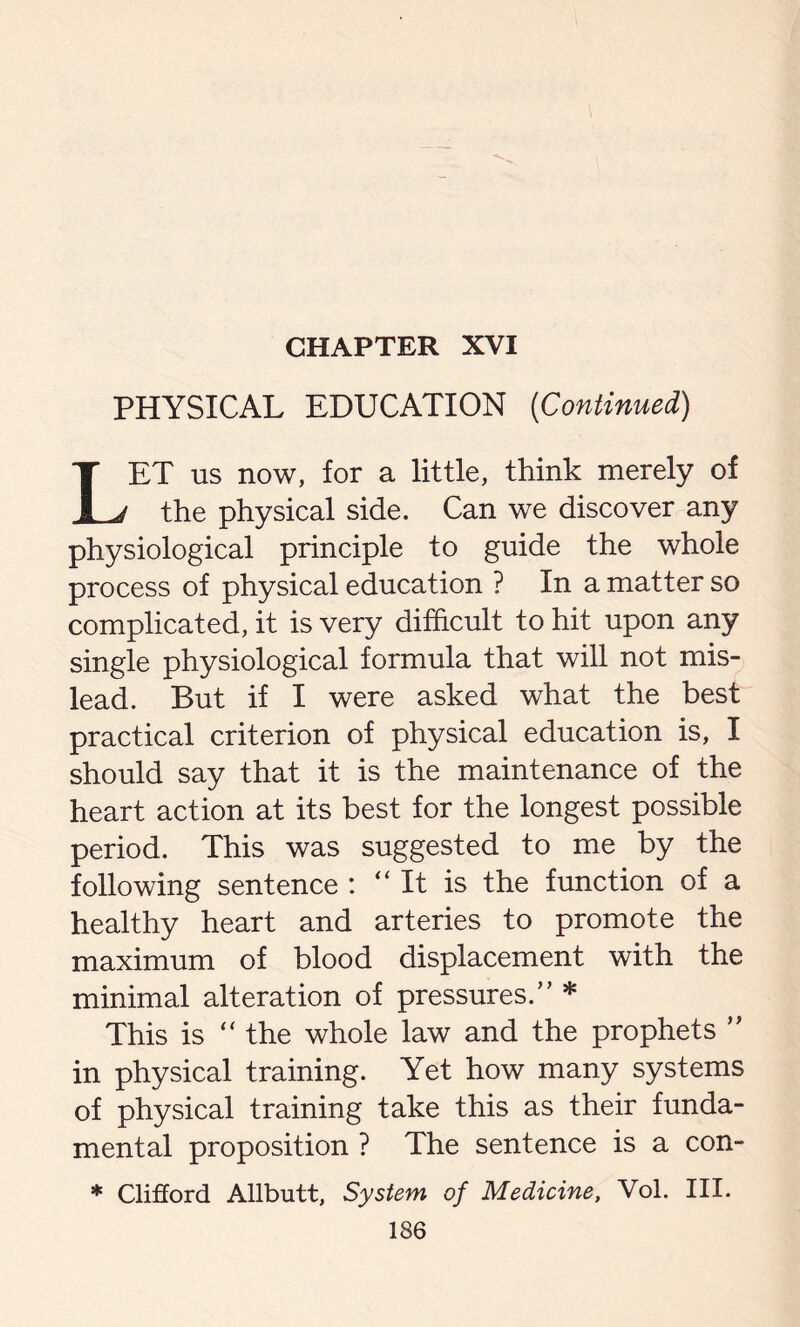 CHAPTER XVI PHYSICAL EDUCATION (Continued) LET us now, for a little, think merely of the physical side. Can we discover any physiological principle to guide the whole process of physical education ? In a matter so complicated, it is very difficult to hit upon any single physiological formula that will not mis- lead. But if I were asked what the best practical criterion of physical education is, I should say that it is the maintenance of the heart action at its best for the longest possible period. This was suggested to me by the following sentence : “It is the function of a healthy heart and arteries to promote the maximum of blood displacement with the minimal alteration of pressures.” * This is “ the whole law and the prophets ” in physical training. Yet how many systems of physical training take this as their funda- mental proposition ? The sentence is a con- * Clifford Allbutt, System of Medicine, Vol. III.