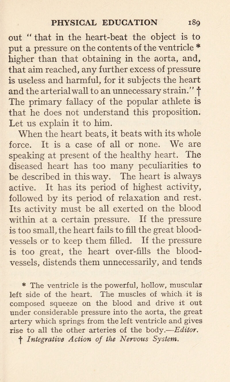 out “ that in the heart-beat the object is to put a pressure on the contents of the ventricle * higher than that obtaining in the aorta, and, that aim reached, any further excess of pressure is useless and harmful, for it subjects the heart and the arterial wall to an unnecessary strain/’ f The primary fallacy of the popular athlete is that he does not understand this proposition. Let us explain it to him. When the heart beats, it beats with its whole force. It is a case of all or none. We are speaking at present of the healthy heart. The diseased heart has too many peculiarities to be described in this way. The heart is always active. It has its period of highest activity, followed by its period of relaxation and rest. Its activity must be all exerted on the blood within at a certain pressure. If the pressure is too small, the heart fails to fill the great blood- vessels or to keep them filled. If the pressure is too great, the heart over-fills the blood- vessels, distends them unnecessarily, and tends * The ventricle is the powerful, hollow, muscular left side of the heart. The muscles of which it is composed squeeze on the blood and drive it out under considerable pressure into the aorta, the great artery which springs from the left ventricle and gives rise to all the other arteries of the body.—Editor. I Integrative Action of the Nervous System.