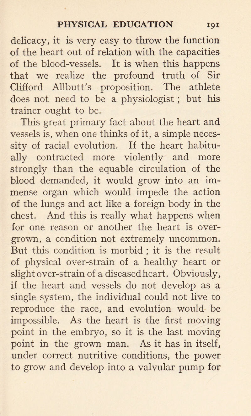 delicacy, it is very easy to throw the function of the heart out of relation with the capacities of the blood-vessels. It is when this happens that we realize the profound truth of Sir Clifford Allbutt’s proposition. The athlete does not need to be a physiologist; but his trainer ought to be. This great primary fact about the heart and vessels is, when one thinks of it, a simple neces- sity of racial evolution. If the heart habitu- ally contracted more violently and more strongly than the equable circulation of the blood demanded, it would grow into an im- mense organ which would impede the action of the lungs and act like a foreign body in the chest. And this is really what happens when for one reason or another the heart is over- grown, a condition not extremely uncommon. But this condition is morbid ; it is the result of physical over-strain of a healthy heart or slight over-strain of a diseased heart. Obviously, if the heart and vessels do not develop as a single system, the individual could not live to reproduce the race, and evolution would be impossible. As the heart is the first moving point in the embryo, so it is the last moving point in the grown man. As it has in itself, under correct nutritive conditions, the power to grow and develop into a valvular pump for