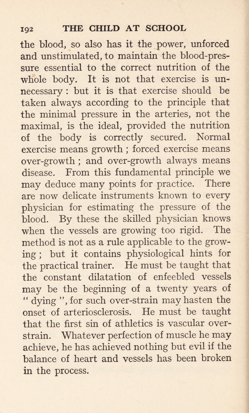 the blood, so also has it the power, unforced and unstimulated, to maintain the blood-pres- sure essential to the correct nutrition of the whole body. It is not that exercise is un- necessary : but it is that exercise should be taken always according to the principle that the minimal pressure in the arteries, not the maximal, is the ideal, provided the nutrition of the body is correctly secured. Normal exercise means growth ; forced exercise means over-growth ; and over-growth always means disease. From this fundamental principle we may deduce many points for practice. There are now delicate instruments known to every physician for estimating the pressure of the blood. By these the skilled physician knows when the vessels are growing too rigid. The method is not as a rule applicable to the grow- ing ; but it contains physiological hints for the practical trainer. He must be taught that the constant dilatation of enfeebled vessels may be the beginning of a twenty years of “ dying ”,for such over-strain may hasten the onset of arteriosclerosis. He must be taught that the first sin of athletics is vascular over- strain. Whatever perfection of muscle he may achieve, he has achieved nothing but evil if the balance of heart and vessels has been broken in the process.