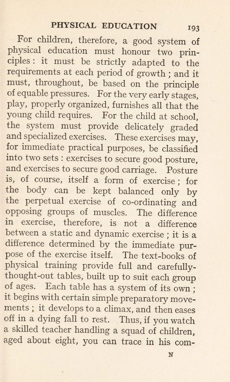 For children, therefore, a good system of physical education must honour two prin- ciples: it must be strictly adapted to the requirements at each period of growth ; and it must, throughout, be based on the principle of equable pressures. For the very early stages, play, properly organized, furnishes all that the young child requires. For the child at school, the system must provide delicately graded and specialized exercises. These exercises may, for immediate practical purposes, be classified into two sets : exercises to secure good posture, and exercises to secure good carriage. Posture is, of course, itself a form of exercise ; for the body can be kept balanced only by the perpetual exercise of co-ordinating and opposing groups of muscles. The difference in exercise, therefore, is not a difference between a static and dynamic exercise ; it is a difference determined by the immediate pur- pose of the exercise itself. The text-books of physical training provide full and carefully- thought-out tables, built up to suit each group of ages. Each table has a system of its own ; it begins with certain simple preparatory move- ments ; it develops to a climax, and then eases off in a dying fall to rest. Thus, if you watch a skilled teacher handling a squad of children, aged about eight, you can trace in his com- N