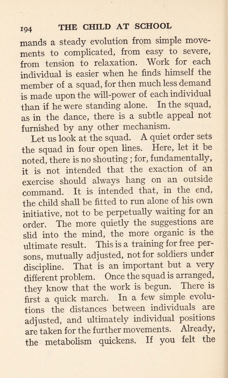 mands a steady evolution from simple move- ments to complicated, from easy to severe, from tension to relaxation. Work for each individual is easier when he finds himself the member of a squad, for then much less demand is made upon the will-power of each individual than if he were standing alone. In the squad, as in the dance, there is a subtle appeal not furnished by any other mechanism. Let us look at the squad. A quiet order sets the squad in four open lines. Here, let it be noted, there is no shouting ; for, fundamentally, it is not intended that the exaction of an exercise should always hang on an outside command. It is intended that, in the end, the child shall be fitted to run alone of his own initiative, not to be perpetually waiting for an order. The more quietly the suggestions are slid into the mind, the more organic is the ultimate result. This is a training for free per- sons, mutually adjusted, not for soldiers under discipline. That is an important but a very different problem. Once the squad is arranged, they know that the work is begun. There is first a quick march. In a few simple evolu- tions the distances between individuals are adjusted, and ultimately individual positions are taken for the further movements. Already, the metabolism quickens. If you felt the