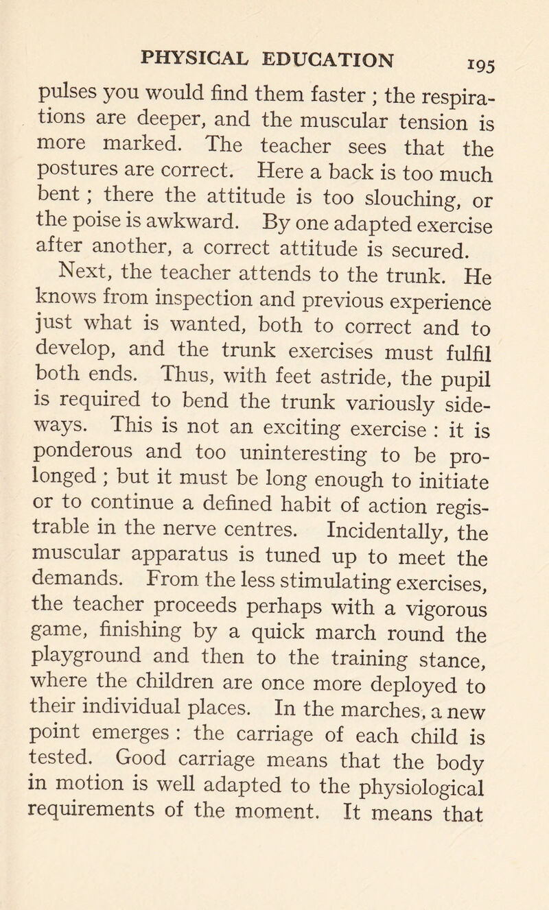 pulses you would find them faster ; the respira- tions are deeper, and the muscular tension is more marked. The teacher sees that the postures are correct. Here a back is too much bent; there the attitude is too slouching, or the poise is awkward. By one adapted exercise after another, a correct attitude is secured. Next, the teacher attends to the trunk. He knows from inspection and previous experience just what is wanted, both to correct and to develop, and the trunk exercises must fulfil both ends. Thus, with feet astride, the pupil is required to bend the trunk variously side- ways. This is not an exciting exercise : it is ponderous and too uninteresting to be pro- longed ; but it must be long enough to initiate or to continue a defined habit of action regis- trable in the nerve centres. Incidentally, the muscular apparatus is tuned up to meet the demands. From the less stimulating exercises, the teacher proceeds perhaps with a vigorous game, finishing by a quick march round the playground and then to the training stance, where the children are once more deployed to their individual places. In the marches, a new point emerges : the carriage of each child is tested. Good carriage means that the body in motion is well adapted to the physiological requirements of the moment. It means that