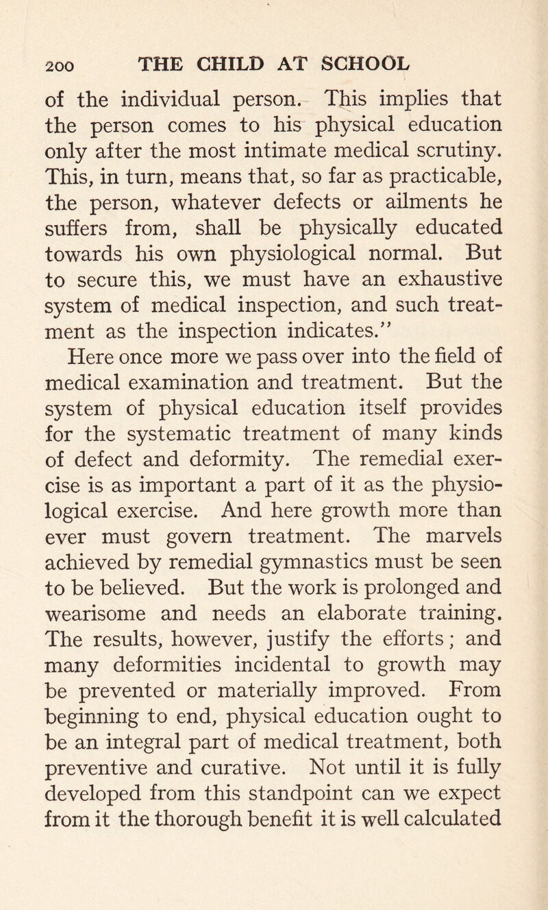 of the individual person. This implies that the person comes to his physical education only after the most intimate medical scrutiny. This, in turn, means that, so far as practicable, the person, whatever defects or ailments he suffers from, shall be physically educated towards his own physiological normal. But to secure this, we must have an exhaustive system of medical inspection, and such treat- ment as the inspection indicates/’ Here once more we pass over into the field of medical examination and treatment. But the system of physical education itself provides for the systematic treatment of many kinds of defect and deformity. The remedial exer- cise is as important a part of it as the physio- logical exercise. And here growth more than ever must govern treatment. The marvels achieved by remedial gymnastics must be seen to be believed. But the work is prolonged and wearisome and needs an elaborate training. The results, however, justify the efforts; and many deformities incidental to growth may be prevented or materially improved. From beginning to end, physical education ought to be an integral part of medical treatment, both preventive and curative. Not until it is fully developed from this standpoint can we expect from it the thorough benefit it is well calculated