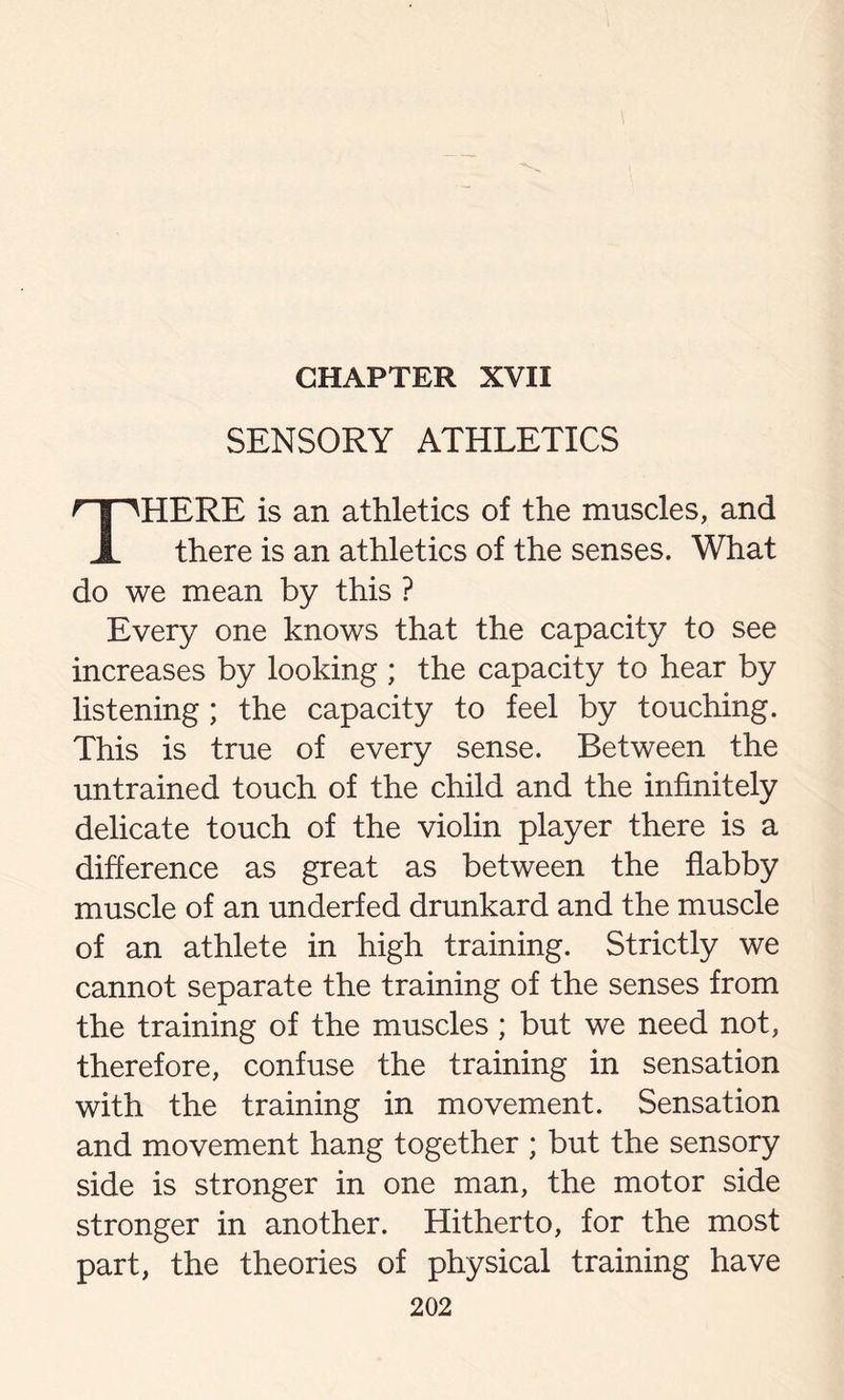 CHAPTER XVII SENSORY ATHLETICS THERE is an athletics of the muscles, and there is an athletics of the senses. What do we mean by this ? Every one knows that the capacity to see increases by looking ; the capacity to hear by listening ; the capacity to feel by touching. This is true of every sense. Between the untrained touch of the child and the infinitely delicate touch of the violin player there is a difference as great as between the flabby muscle of an underfed drunkard and the muscle of an athlete in high training. Strictly we cannot separate the training of the senses from the training of the muscles ; but we need not, therefore, confuse the training in sensation with the training in movement. Sensation and movement hang together ; but the sensory side is stronger in one man, the motor side stronger in another. Hitherto, for the most part, the theories of physical training have