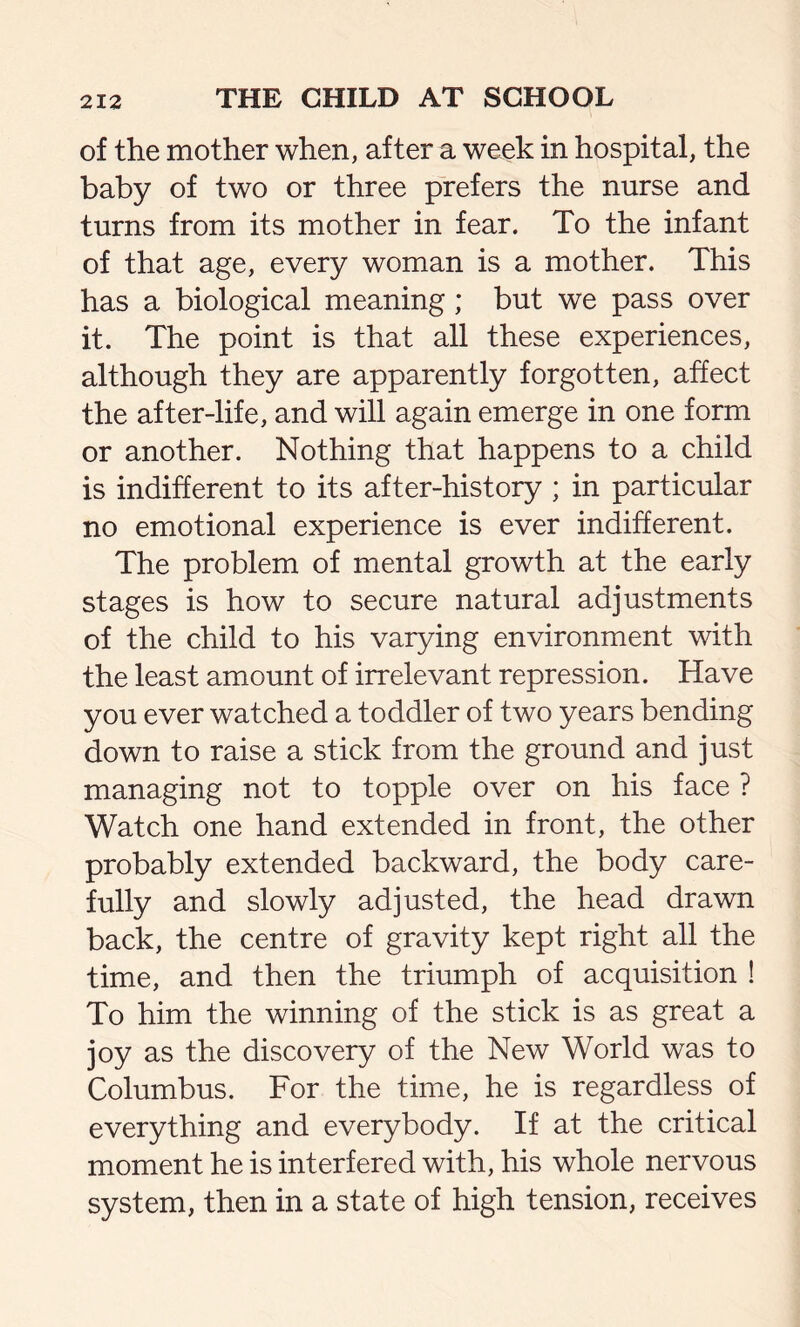 of the mother when, after a week in hospital, the baby of two or three prefers the nurse and turns from its mother in fear. To the infant of that age, every woman is a mother. This has a biological meaning; but we pass over it. The point is that all these experiences, although they are apparently forgotten, affect the after-life, and will again emerge in one form or another. Nothing that happens to a child is indifferent to its after-history ; in particular no emotional experience is ever indifferent. The problem of mental growth at the early stages is how to secure natural adjustments of the child to his varying environment with the least amount of irrelevant repression. Have you ever watched a toddler of two years bending down to raise a stick from the ground and just managing not to topple over on his face ? Watch one hand extended in front, the other probably extended backward, the body care- fully and slowly adjusted, the head drawn back, the centre of gravity kept right all the time, and then the triumph of acquisition ! To him the winning of the stick is as great a joy as the discovery of the New World was to Columbus. For the time, he is regardless of everything and everybody. If at the critical moment he is interfered with, his whole nervous system, then in a state of high tension, receives