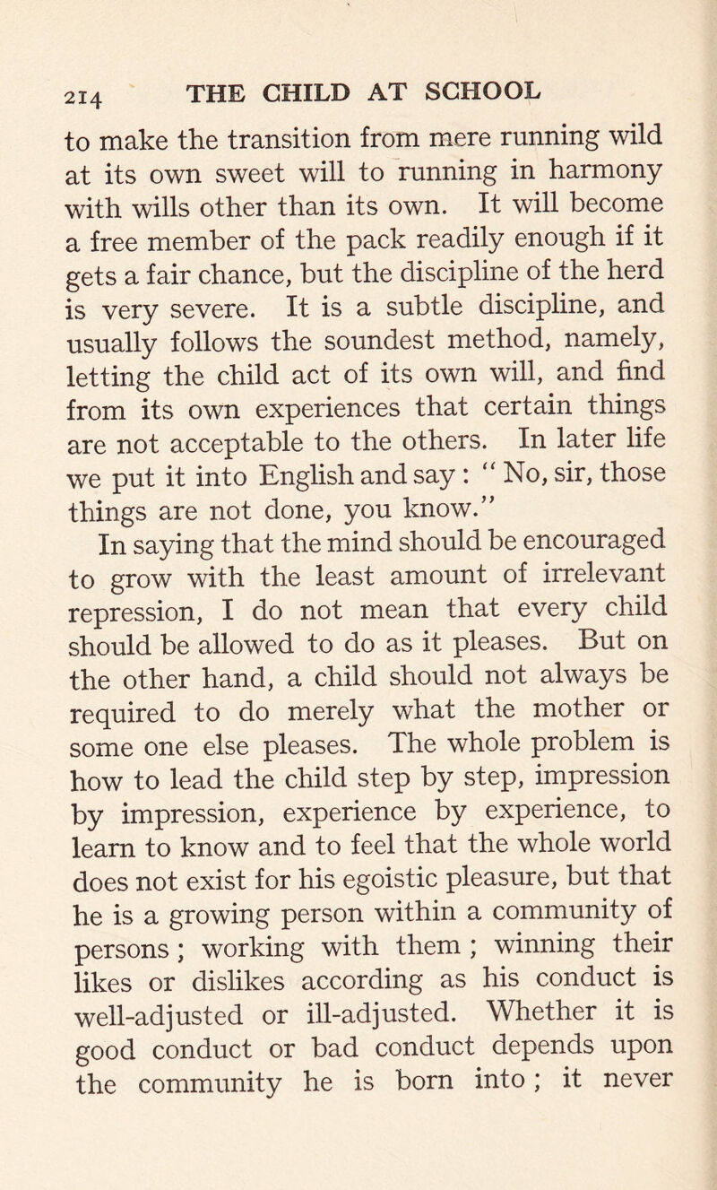 to make the transition from mere running wild at its own sweet will to running in harmony with wills other than its own. It will become a free member of the pack readily enough if it gets a fair chance, but the discipline of the herd is very severe. It is a subtle discipline, and usually follows the soundest method, namely, letting the child act of its own will, and find from its own experiences that certain things are not acceptable to the others. In later life we put it into English and say : “ No, sir, those things are not done, you know.” In saying that the mind should be encouraged to grow with the least amount of irrelevant repression, I do not mean that every child should be allowed to do as it pleases. But on the other hand, a child should not always be required to do merely what the mother or some one else pleases. The whole problem is how to lead the child step by step, impression by impression, experience by experience, to learn to know and to feel that the whole world does not exist for his egoistic pleasure, but that he is a growing person within a community of persons; working with them ; winning their likes or dislikes according as his conduct is well-adjusted or ill-adjusted. Whether it is good conduct or bad conduct depends upon the community he is born into; it never