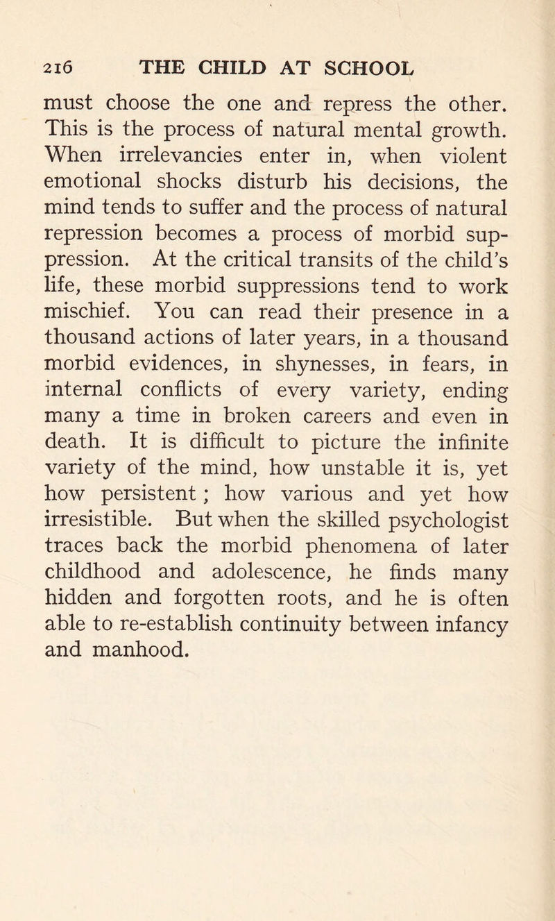 must choose the one and repress the other. This is the process of natural mental growth. When irrelevancies enter in, when violent emotional shocks disturb his decisions, the mind tends to suffer and the process of natural repression becomes a process of morbid sup- pression. At the critical transits of the child’s life, these morbid suppressions tend to work mischief. You can read their presence in a thousand actions of later years, in a thousand morbid evidences, in shynesses, in fears, in internal conflicts of every variety, ending many a time in broken careers and even in death. It is difficult to picture the infinite variety of the mind, how unstable it is, yet how persistent; how various and yet how irresistible. But when the skilled psychologist traces back the morbid phenomena of later childhood and adolescence, he finds many hidden and forgotten roots, and he is often able to re-establish continuity between infancy and manhood.