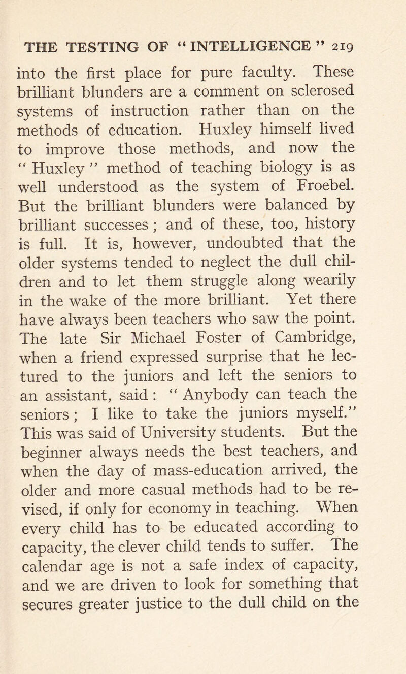 into the first place for pure faculty. These brilliant blunders are a comment on sclerosed systems of instruction rather than on the methods of education. Huxley himself lived to improve those methods, and now the “ Huxley ” method of teaching biology is as well understood as the system of Froebel. But the brilliant blunders were balanced by brilliant successes ; and of these, too, history is full. It is, however, undoubted that the older systems tended to neglect the dull chil- dren and to let them struggle along wearily in the wake of the more brilliant. Yet there have always been teachers who saw the point. The late Sir Michael Foster of Cambridge, when a friend expressed surprise that he lec- tured to the juniors and left the seniors to an assistant, said: “ Anybody can teach the seniors ; I like to take the juniors myself.” This was said of University students. But the beginner always needs the best teachers, and when the day of mass-education arrived, the older and more casual methods had to be re- vised, if only for economy in teaching. When every child has to be educated according to capacity, the clever child tends to suffer. The calendar age is not a safe index of capacity, and we are driven to look for something that secures greater justice to the dull child on the