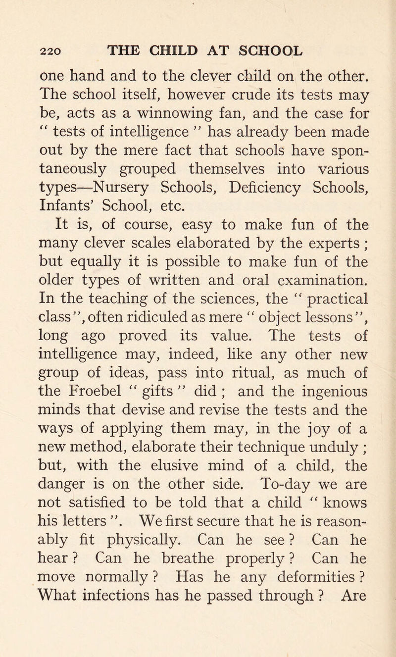 one hand and to the clever child on the other. The school itself, however crude its tests may be, acts as a winnowing fan, and the case for “ tests of intelligence ” has already been made out by the mere fact that schools have spon- taneously grouped themselves into various types—Nursery Schools, Deficiency Schools, Infants’ School, etc. It is, of course, easy to make fun of the many clever scales elaborated by the experts ; but equally it is possible to make fun of the older types of written and oral examination. In the teaching of the sciences, the “ practical class”, often ridiculed as mere “ object lessons”, long ago proved its value. The tests of intelligence may, indeed, like any other new group of ideas, pass into ritual, as much of the Froebel “ gifts ” did ; and the ingenious minds that devise and revise the tests and the ways of applying them may, in the joy of a new method, elaborate their technique unduly ; but, with the elusive mind of a child, the danger is on the other side. To-day we are not satisfied to be told that a child “ knows his letters ”. We first secure that he is reason- ably fit physically. Can he see ? Can he hear ? Can he breathe properly ? Can he move normally ? Has he any deformities ? What infections has he passed through ? Are