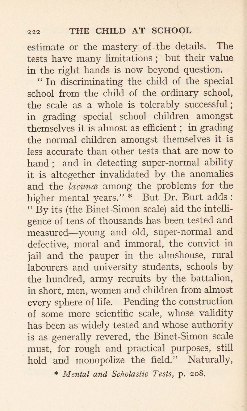 estimate or the mastery offithe details. The tests have many limitations ; but their value in the right hands is now beyond question. “ In discriminating the child of the special school from the child of the ordinary school, the scale as a whole is tolerably successful; in grading special school children amongst themselves it is almost as efficient; in grading the normal children amongst themselves it is less accurate than other tests that are now to hand; and in detecting super-normal ability it is altogether invalidated by the anomalies and the lacuncz among the problems for the higher mental years/' * But Dr. Burt adds : “ By its (the Binet-Simon scale) aid the intelli- gence of tens of thousands has been tested and measured—young and old, super-normal and defective, moral and immoral, the convict in jail and the pauper in the almshouse, rural labourers and university students, schools by the hundred, army recruits by the battalion, in short, men, women and children from almost every sphere of life. Pending the construction of some more scientific scale, whose validity has been as widely tested and whose authority is as generally revered, the Binet-Simon scale must, for rough and practical purposes, still hold and monopolize the field. Naturally,