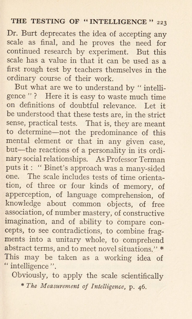 Dr. Burt deprecates the idea of accepting any scale as final, and he proves the need for continued research by experiment. But this scale has a value in that it can be used as a first rough test by teachers themselves in the ordinary course of their work. But what are we to understand by “ intelli- gence ” ? Here it is easy to waste much time on definitions of doubtful relevance. Let it be understood that these tests are, in the strict sense, practical tests. That is, they are meant to determine—not the predominance of this mental element or that in any given case, but—the reactions of a personality in its ordi- nary social relationships. As Professor Terman puts it: “ Binet’s approach was a many-sided one. The scale includes tests of time orienta- tion, of three or four kinds of memory, of apperception, of language comprehension, of knowledge about common objects, of free association, of number mastery, of constructive imagination, and of ability to compare con- cepts, to see contradictions, to combine frag- ments into a unitary whole, to comprehend abstract terms, and to meet novel situations.” * This may be taken as a working idea of “ intelligence ”. Obviously, to apply the scale scientifically