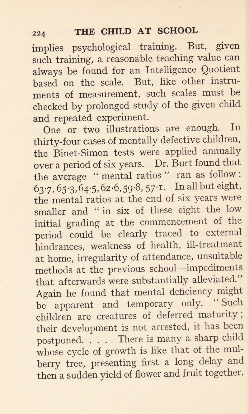 implies psychological training. But, given such training, a reasonable teaching value can always be found for an Intelligence Quotient based on the scale. But, like other instru- ments of measurement, such scales must be checked by prolonged study of the given child and repeated experiment. One or two illustrations are enough. In thirty-four cases of mentally defective children, the Binet-Simon tests were applied annually over a period of six years. Dr. Burt found that the average mental ratios ” ran as follow : 637, 65*3,64-5,62-6,59-8, 57-1. In all but eight, the mental ratios at the end of six years were smaller and “ in six of these eight the low initial grading at the commencement of the period could be clearly traced to external hindrances, weakness of health, ill-treatment at home, irregularity of attendance, unsuitable methods at the previous school—impediments that afterwards were substantially alleviated.” Again he found that mental deficiency might be apparent and temporary only. Such children are creatures of deferred maturity ; their development is not arrested, it has been postponed. . . . There is many a sharp child whose cycle of growth is like that of the mul- berry tree, presenting first a long delay and then a sudden yield of flower and fruit together.