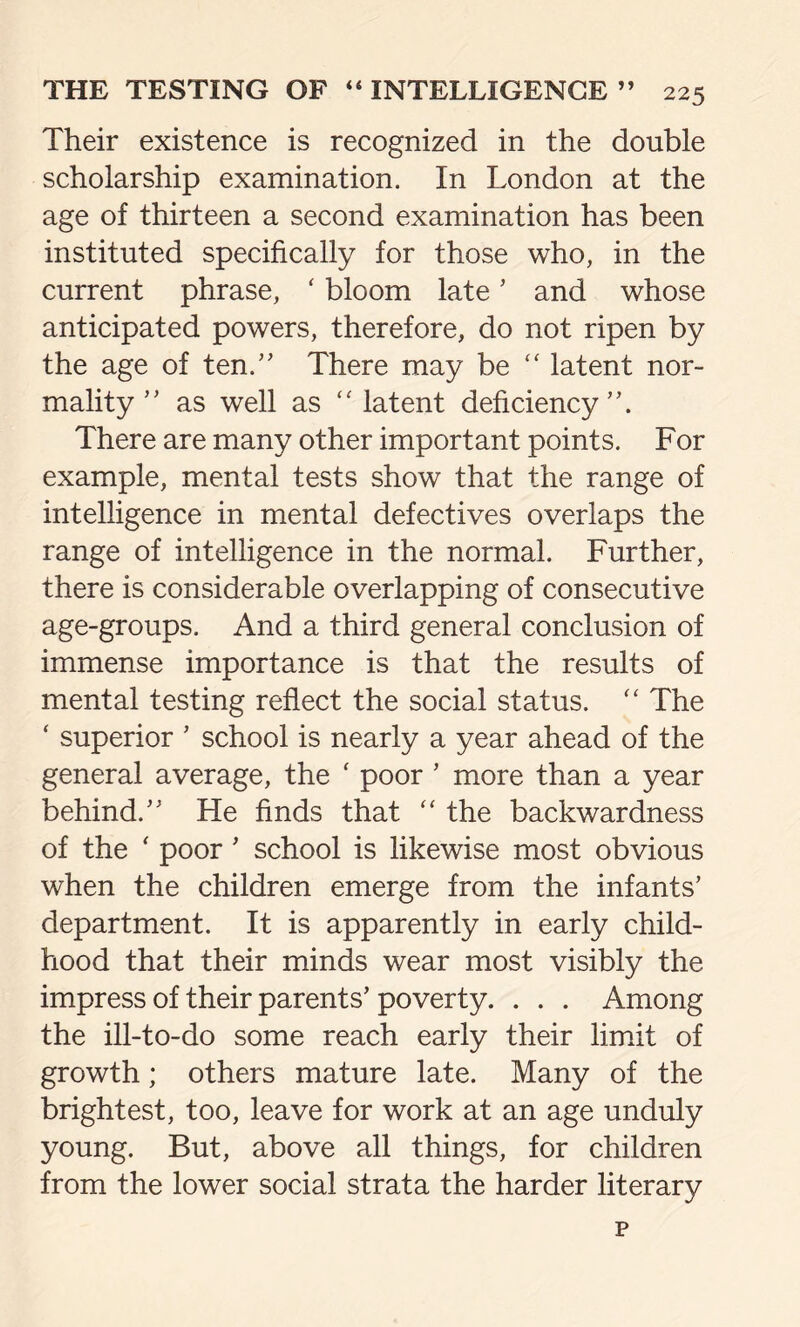 Their existence is recognized in the double scholarship examination. In London at the age of thirteen a second examination has been instituted specifically for those who, in the current phrase, ‘ bloom late’ and whose anticipated powers, therefore, do not ripen by the age of ten.” There may be “ latent nor- mality ” as well as latent deficiency”. There are many other important points. For example, mental tests show that the range of intelligence in mental defectives overlaps the range of intelligence in the normal. Further, there is considerable overlapping of consecutive age-groups. And a third general conclusion of immense importance is that the results of mental testing reflect the social status. “ The ‘ superior ’ school is nearly a year ahead of the general average, the ‘ poor ’ more than a year behind.” He finds that “ the backwardness of the ‘ poor’ school is likewise most obvious when the children emerge from the infants’ department. It is apparently in early child- hood that their minds wear most visibly the impress of their parents’ poverty. . . . Among the ill-to-do some reach early their limit of growth; others mature late. Many of the brightest, too, leave for work at an age unduly young. But, above all things, for children from the lower social strata the harder literary p