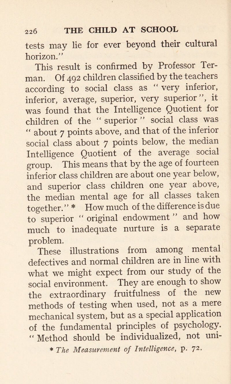 tests may lie for ever beyond their cultural horizon/’ This result is confirmed by Professor Ter- man. Of 492 children classified by the teachers according to social class as  very inferior, inferior, average, superior, very superior”, it was found that the Intelligence Quotient for children of the  superior ” social class was “ about 7 points above, and that of the inferior social class about 7 points below, the median Intelligence Quotient of the average social group. This means that by the age of fourteen inferior class children are about one year below, and superior class children one year above, the median mental age for all classes taken together. ’ ’ * How much of the difference is due to superior “ original endowment ” and how much to inadequate nurture is a separate problem. These illustrations from among mental defectives and normal children are in line with what we might expect from our study of the social environment. They are enough to show the extraordinary fruitfulness of the new methods of testing when used, not as a mere mechanical system, but as a special application of the fundamental principles of psychology. “ Method should be individualized, not uni-