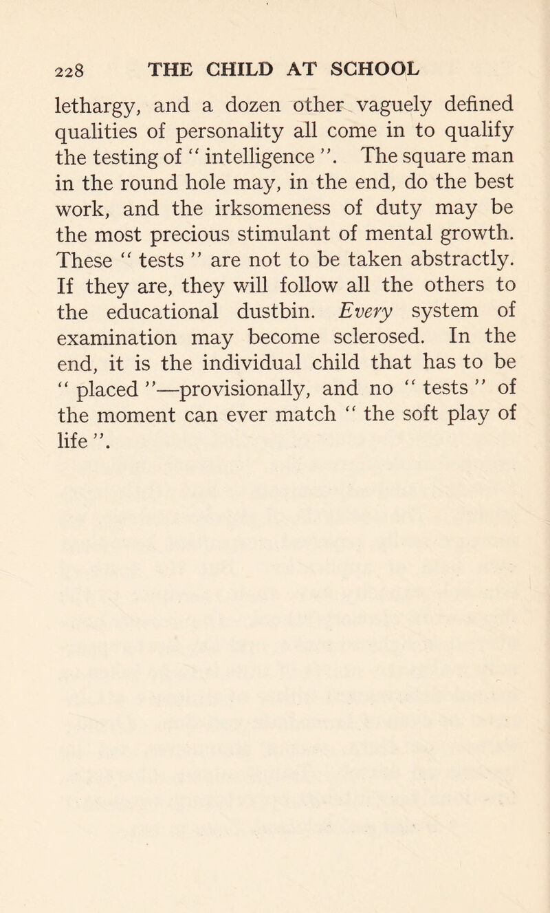 lethargy, and a dozen other vaguely defined qualities of personality all come in to qualify the testing of “ intelligence ”. The square man in the round hole may, in the end, do the best work, and the irksomeness of duty may be the most precious stimulant of mental growth. These “ tests ” are not to be taken abstractly. If they are, they will follow all the others to the educational dustbin. Every system of examination may become sclerosed. In the end, it is the individual child that has to be “ placed ”—provisionally, and no “ tests ” of the moment can ever match “ the soft play of life