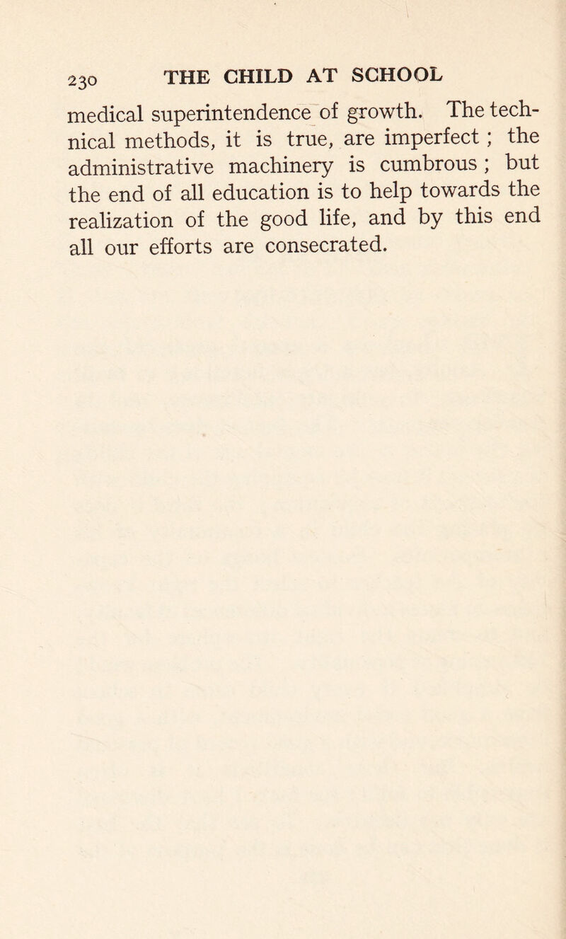 medical superintendence of growth. The tech- nical methods, it is true, are imperfect; the administrative machinery is cumbrous ; but the end of all education is to help towards the realization of the good life, and by this end all our efforts are consecrated.
