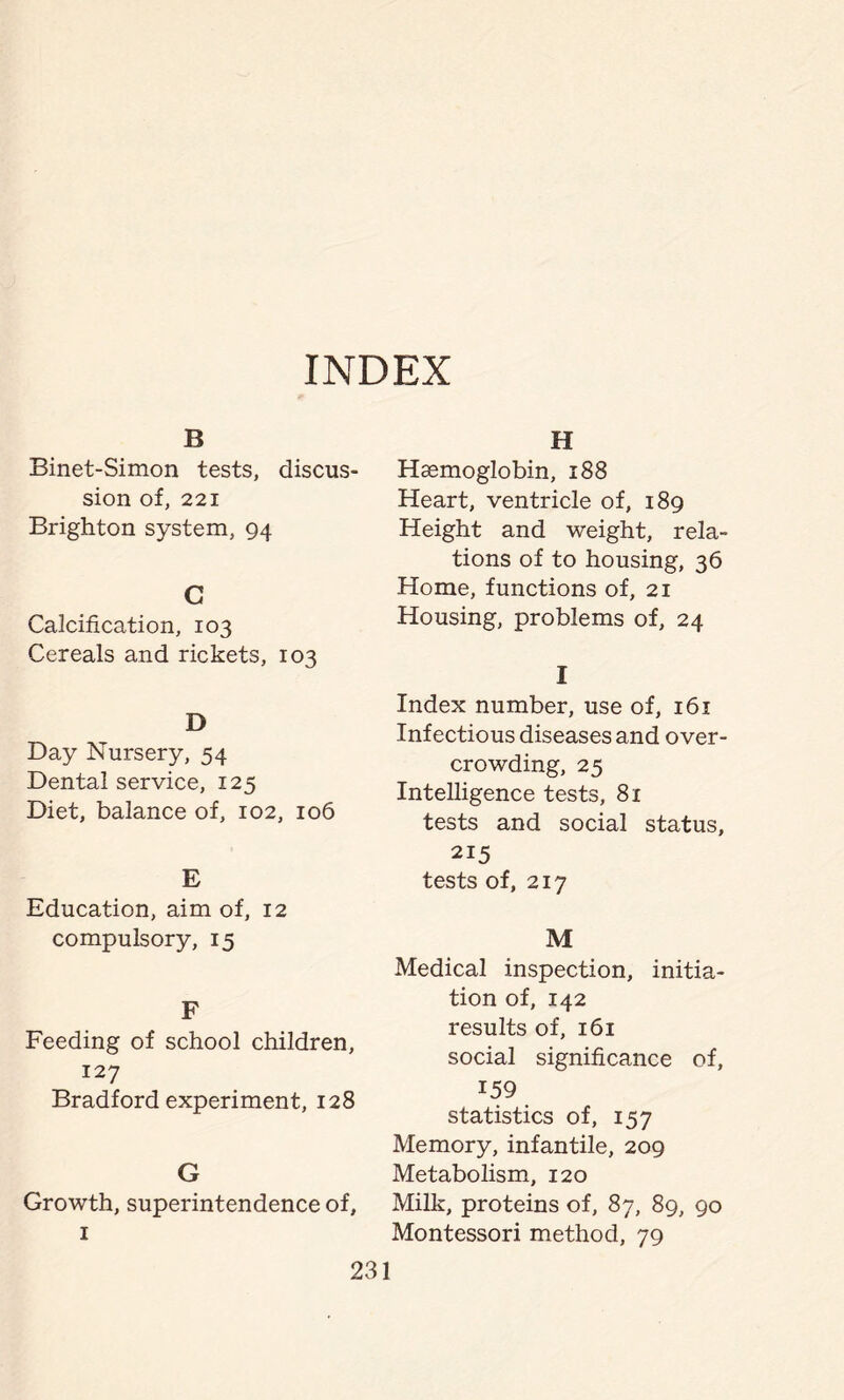 INDEX B Binet-Simon tests, discus- sion of, 221 Brighton system, 94 C Calcification, 103 Cereals and rickets, 103 D Day Nursery, 54 Dental service, 125 Diet, balance of, 102, 106 E Education, aim of, 12 compulsory, 15 F Feeding of school children, 127 Bradford experiment, 128 G Growth, superintendence of. H Haemoglobin, 188 Heart, ventricle of, 189 Height and weight, rela- tions of to housing, 36 Home, functions of, 21 Housing, problems of, 24 I Index number, use of, 161 Infectious diseases and over- crowding, 25 Intelligence tests, 81 tests and social status, 215 tests of, 217 M Medical inspection, initia- tion of, 142 results of, 161 social significance of, 159 statistics of, 157 Memory, infantile, 209 Metabolism, 120 Milk, proteins of, 87, 89, 90 Montessori method, 79