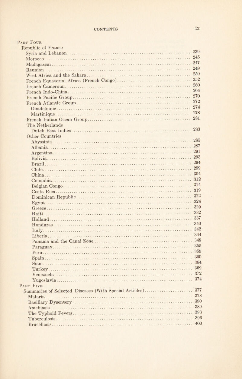 Part Four Republic of France Syria and Lebanon - 239 Morocco 245 Madagascar 247 Reunion 249 West Africa and the Sahara 250 French Equatorial Africa (French Congo) 252 French Cameroun 260 French Indo-China 264 French Pacific Group 270 French Atlantic Group 272 Guadeloupe 274 Martinique 278 French Indian Ocean Group 281 The Netherlands Dutch East Indies 283 Other Countries Abyssinia 285 Albania 287 Argentina 291 Bolivia 293 Brazil 294 Chile 299 China 304 Colombia 312 Belgian Congo 314 Costa Rica 319 Dominican Republic 322 Egypt 324 Greece 329 Haiti 332 Holland 337 Honduras 340 Italy 342 Liberia 344 Panama and the Canal Zone 348 Paraguay 355 Peru 359 Spain 360 Siam 364 Turkey 369 Venezuela 372 Yugoslavia 374 Part Five Summaries of Selected Diseases (With Special Articles) 377 Malaria 378 Bacillary Dysentery 380 Amebiasis 389 The Typhoid Fevers 393 Tuberculosis 396 Brucellosis 400