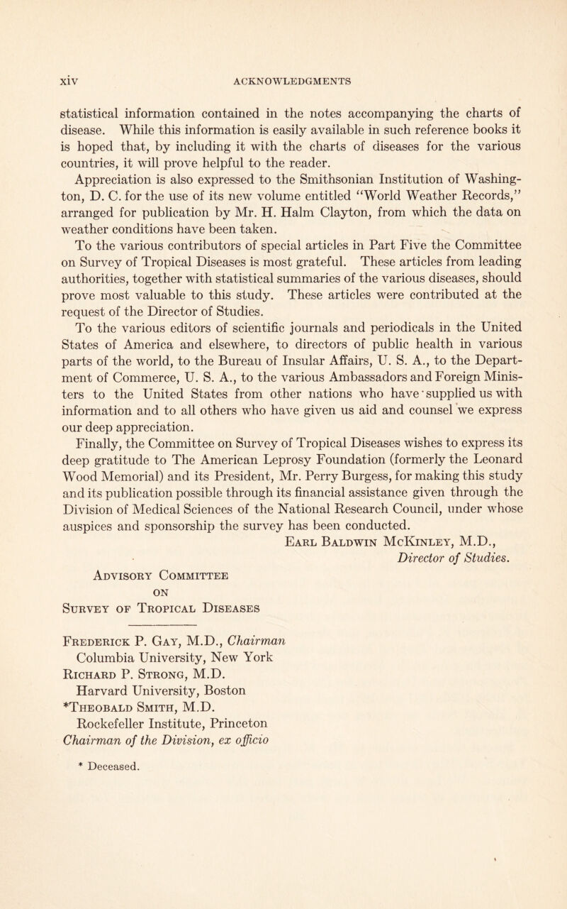 statistical information contained in the notes accompanying the charts of disease. While this information is easily available in such reference books it is hoped that, by including it with the charts of diseases for the various countries, it will prove helpful to the reader. Appreciation is also expressed to the Smithsonian Institution of Washing- ton, D. C. for the use of its new volume entitled “World Weather Records,” arranged for publication by Mr. H. Halm Clayton, from which the data on weather conditions have been taken. To the various contributors of special articles in Part Five the Committee on Survey of Tropical Diseases is most grateful. These articles from leading authorities, together with statistical summaries of the various diseases, should prove most valuable to this study. These articles were contributed at the request of the Director of Studies. To the various editors of scientific journals and periodicals in the United States of America and elsewhere, to directors of public health in various parts of the world, to the Bureau of Insular Affairs, U. S. A., to the Depart- ment of Commerce, U. S. A., to the various Ambassadors and Foreign Minis- ters to the United States from other nations who have * supplied us with information and to all others who have given us aid and counsel we express our deep appreciation. Finally, the Committee on Survey of Tropical Diseases wishes to express its deep gratitude to The American Leprosy Foundation (formerly the Leonard Wood Memorial) and its President, Mr. Perry Burgess, for making this study and its publication possible through its financial assistance given through the Division of Medical Sciences of the National Research Council, under whose auspices and sponsorship the survey has been conducted. Earl Baldwin McKinley, M.D., Director of Studies. Advisory Committee on Survey of Tropical Diseases Frederick P. Gay, M.D., Chairman Columbia University, New York Richard P. Strong, M.D. Harvard University, Boston ^Theobald Smith, M.D. Rockefeller Institute, Princeton Chairman of the Division, ex officio * Deceased.