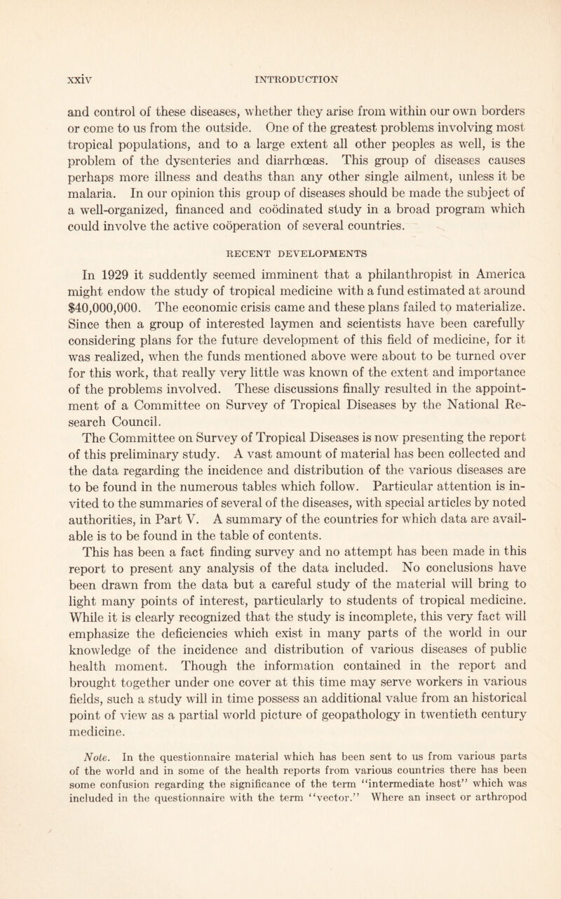 and control of these diseases, whether they arise from within our own borders or come to us from the outside. One of the greatest problems involving most tropical populations, and to a large extent all other peoples as well, is the problem of the dysenteries and diarrhoeas. This group of diseases causes perhaps more illness and deaths than any other single ailment, unless it be malaria. In our opinion this group of diseases should be made the subject of a well-organized, financed and coodinated study in a broad program which could involve the active cooperation of several countries. RECENT DEVELOPMENTS In 1929 it suddently seemed imminent that a philanthropist in America might endow the study of tropical medicine with a fund estimated at around $40,000,000. The economic crisis came and these plans failed to materialize. Since then a group of interested laymen and scientists have been carefully considering plans for the future development of this field of medicine, for it was realized, when the funds mentioned above were about to be turned over for this work, that really very little was known of the extent and importance of the problems involved. These discussions finally resulted in the appoint- ment of a Committee on Survey of Tropical Diseases by the National Re- search Council. The Committee on Survey of Tropical Diseases is now presenting the report of this preliminary study. A vast amount of material has been collected and the data regarding the incidence and distribution of the various diseases are to be found in the numerous tables which follow. Particular attention is in- vited to the summaries of several of the diseases, with special articles by noted authorities, in Part V. A summary of the countries for which data are avail- able is to be found in the table of contents. This has been a fact finding survey and no attempt has been made in this report to present any analysis of the data included. No conclusions have been drawn from the data but a careful study of the material will bring to light many points of interest, particularly to students of tropical medicine. While it is clearly recognized that the study is incomplete, this very fact will emphasize the deficiencies which exist in many parts of the world in our knowledge of the incidence and distribution of various diseases of public health moment. Though the information contained in the report and brought together under one cover at this time may serve workers in various fields, such a study will in time possess an additional value from an historical point of view as a partial world picture of geopathology in twentieth century medicine. Note. In the questionnaire material which has been sent to us from various parts of the world and in some of the health reports from various countries there has been some confusion regarding the significance of the term “intermediate host” which was included in the questionnaire with the term “vector.” Where an insect or arthropod