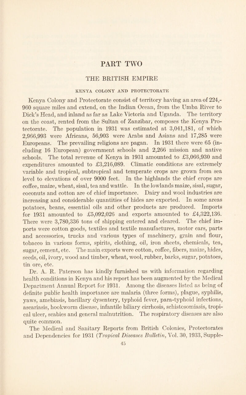 PART TWO THE BRITISH EMPIRE KENYA COLONY AND PROTECTORATE Kenya Colony and Protectorate consist of territory having an area of 224,- 960 square miles and extend, on the Indian Ocean, from the Umba River to Dick’s Head, and inland as far as Lake Victoria and Uganda. The territory on the coast, rented from the Sultan of Zanzibar, composes the Kenya Pro- tectorate. The population in 1931 was estimated at 3,041,181, of which 2,966,993 were Africans, 56,903 were Arabs and Asians and 17,285 were Europeans. The prevailing religions are pagan. In 1931 there were 65 (in- cluding 16 European) government schools and 2,266 mission and native schools. The total revenue of Kenya in 1931 amounted to £3,066,930 and expenditures amounted to £3,216,089. Climatic conditions are extremely variable and tropical, subtropical and temperate crops are grown from sea level to elevations of over 9000 feet. In the highlands the chief crops are coffee, maize, wheat, sisal, tea and wattle. In the lowlands maize, sisal, sugar, coconuts and cotton are of chief importance. Dairy and wool industries are increasing and considerable quantities of hides are exported. In some areas potatoes, beans, essential oils and other products are produced. Imports for 1931 amounted to £5,092,026 and exports amounted to £4,322,136. There were 3,780,336 tons of shipping entered and cleared. The chief im- ports were cotton goods, textiles and textile manufactures, motor cars, parts and accessories, trucks and various types of machinery, grain and flour, tobacco in various forms, spirits, clothing, oil, iron sheets, chemicals, tea, sugar, cement, etc. The main exports were cotton, coffee, fibers, maize, hides, seeds, oil, ivory, wood and timber, wheat, wool, rubber, barks, sugar, potatoes, tin ore, etc. Dr. A. R. Paterson has kindly furnished us with information regarding health conditions in Kenya and his report has been augmented by the Medical Department Annual Report for 1931. Among the diseases listed as being of definite public health importance are malaria (three forms), plague, syphilis, yaws, amebiasis, bacillary dysentery, typhoid fever, para-typhoid infections, ascariasis, hookworm disease, infantile biliary cirrhosis, schistosomiasis, tropi- cal ulcer, scabies and general malnutrition. The respiratory diseases are also quite common. The Medical and Sanitary Reports from British Colonies, Protectorates and Dependencies for 1931 (Tropical Diseases Bulletin, Vol. 30, 1933, Supple-