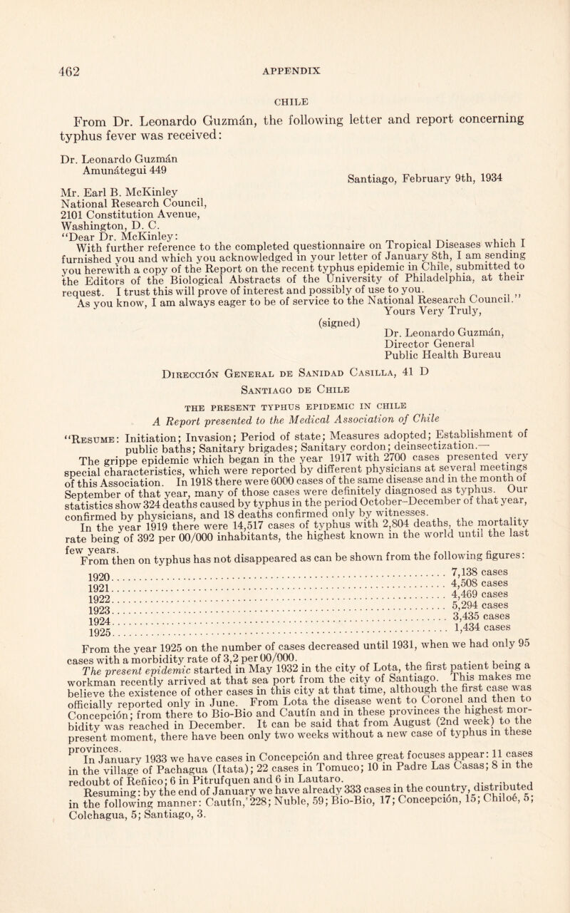 CHILE From Dr. Leonardo Guzman, the following letter and report concerning typhus fever was received: Dr. Leonardo Guzman Amunategui 449 _ . ^ Santiago, February 9th, 1934 Mr. Earl B. McKinley National Research Council, 2101 Constitution Avenue, Washington, D. C. “Dear Dr MuKinley : With further reference to the completed questionnaire on Tropical Diseases which I furnished you and which you acknowledged in your letter of January 8th, I am sending you herewith a copy of the Report on the recent typhus epidemic in Chile, submitted to the Editors of the Biological Abstracts of the University of Philadelphia, at their request. I trust this will prove of interest and possibly of use to you. As you know, I am always eager to be of service to the National Research Council. Yours Very Truly, (signed) Dr. Leonardo Guzman, Director General Public Health Bureau Direcci6n General de Sanidad Casilla, 41 D Santiago de Chile THE PRESENT TYPHUS EPIDEMIC IN CHILE A Report presented to the Medical Association of Chile “Resume: Initiation; Invasion; Period of state; Measures adopted; Establishment of public baths; Sanitary brigades; Sanitary cordon; deinsectization. The grippe epidemic which began in the year 1917 with 2700 cases presented very special characteristics, which were reported by different physicians at several meetings of this Association. In 1918 there were 6000 cases of the same disease and m the month ot September of that year, many of those cases were definitely diagnosed as typhus. Our statistics show 324 deaths caused by typhus in the period October-December of that year, confirmed by physicians, and 18 deaths confirmed only by witnesses In the year 1919 there were 14,517 cases of typhus with 2,804 deaths the mortality rate being of 392 per 00/000 inhabitants, the highest known m the world until the last £ew years • From then on typhus has not disappeared as can be shown from the following figures: 1Q90 7,138 cases 4,508 cases I™ 4,469 cases !q9o 5,294 cases ;;;;;;;; 3,435 cases ^5 1,434 cases From the year 1925 on the number of cases decreased until 1931, when we had only 95 cases with a morbidity rate of 3,2 per 00/000. . . , ~ „ The present epidemic started in May 1932 m the city of Lota, the first patient bei g workman recently arrived at that sea port from the city of Santiago. 1 his makes me believe the existence of other cases in this city at that time, although the first case Mas officially reported only in June. From Lota the disease went to Coronel and then to Concepcion; from there to Bio-Bio and Cautin and in these provinces the highest mor- bidity was reached in December. It can be said that from August (2nd week) to t present moment, there have been only two weeks without a new case of typhus in these Pr°Ln January 1933 we have cases in Concepcion and three great focuses appear: 11 cases in the village of Pachagua (Itata); 22 cases in Tomuco; 10 m Padre Las Casas; 8 m the redoubt of Renico; 6 in Pitrufquen and 6 in Lautaro. . ... ., , , Resuming: by the end of January we have already 333 cases in the country distributed in the following manner: Cautin,'228; Nuble, 59; Rio-Bio, 17; Concepcion, 15, Chilo6, 5, Colchagua, 5; Santiago, 3.