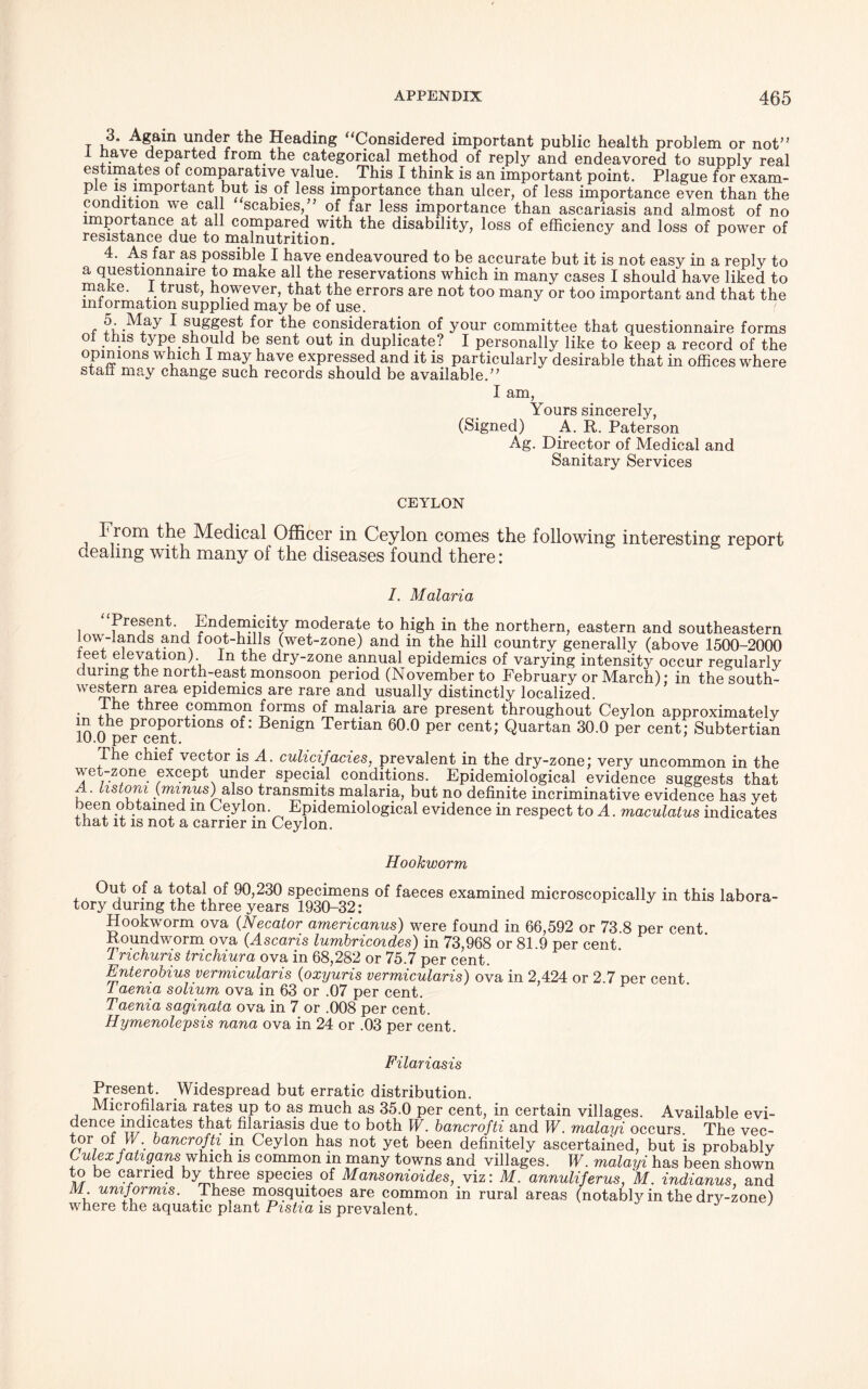 r u' Ag?m Uxn^ the Heading ‘‘Considered important public health problem or not’* 1 have departed from, the categorical method of reply and endeavored to supply real estimates of comparative value. This I think is an important point. Plague for exam- pie is important but is of less importance than ulcer, of less importance even than the condition we call scabies/’ of far less importance than ascariasis and almost of no importance at all compared with the disability, loss of efficiency and loss of power of resistance due to malnutrition. 4. As far as possible I have endeavoured to be accurate but it is not easy in a reply to a questionnaire to make all the reservations which in many cases I should have liked to make. 1 trust, however, that the errors are not too many or too important and that the information supplied may be of use. ( ^ suggest for the consideration of your committee that questionnaire forms of this type should be sent out in duplicate? I personally like to keep a record of the opinions which I may have expressed and it is particularly desirable that in offices where stan may change such records should be available.” I am, Yours sincerely, (Signed) .A. R. Paterson Ag. Director of Medical and Sanitary Services CEYLON Hrom the Medical Officer in Ceylon comes the following interesting report dealing with many of the diseases found there: I. Malaria Present. Endemicity moderate to high in the northern, eastern and southeastern low-lands and foot-hills (wet-zone) and in the hill country generally (above 1500-2000 leet elevation) In the dry-zone annual epidemics of varying intensity occur regularly during the north-east monsoon period (November to February or March); in the south- western area epidemics are rare and usually distinctly localized. The three common forms of malaria are present throughout Ceylon approximately m the proportions of: Benign Tertian 60.0 per cent; Quartan 30.0 per cent; Subtertian 10.0 per cent. The chief vector is A. culicijacies, prevalent in the dry-zone; very uncommon in the ve^-zone except under special conditions. Epidemiological evidence suggests that A. hstom {minus) also transmits malaria, but no definite incriminative evidence has yet been obtained m Ceylon. Epidemiological evidence in respect to A. maculatus indicates tnat it is not a carrier in Ceylon. Hookworm Out of a total of 90,230 specimens of faeces examined microscopically in this labora- tory during the three years 1930-32: Hookworm ova (Necator americanus) were found in 66,592 or 73.8 per cent. Roundworm ova (Ascaris lumbricoides) in 73,968 or 81.9 per cent 7 richuris trichiura ova in 68,282 or 75.7 per cent. Enterobius vermicular is (oxijuris vermicularis) ova in 2,424 or 2.7 per cent. Taenia solium ova in 63 or .07 per cent. Taenia saginata ova in 7 or .008 per cent. Hymenolepsis nana ova in 24 or .03 per cent. Filariasis Present. Widespread but erratic distribution. Microfilaria rates up to as much as 35.0 per cent, in certain villages. Available evi- dence indicates that filariasis due to both W. bancrofti and W. malayi occurs. The vec- tor of W. bancrofti in Ceylon has not yet been definitely ascertained, but is probably Lulexfahgans which is common in many towns and villages. W. malayi has been shown to be carried by three species of Mansonioides, viz: M. annuliferus, M. indianus, and M umformis. These mosquitoes are common in rural areas (notably in the dry-zone) where the aquatic plant Pistia is prevalent.