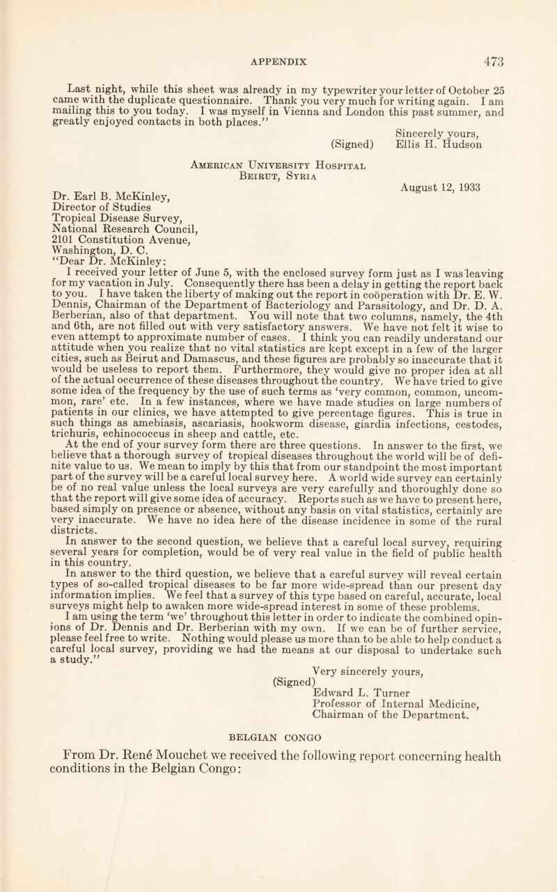 Last night, while this sheet was already in my typewriter your letter of October 25 came with the duplicate questionnaire. Thank you very much for writing again. I am mailing this to you today. I was myself in Vienna and London this past summer, and greatly enjoyed contacts in both places.” (Signed) American University Hospital Beirut, Syria Dr. Earl B. McKinley, Director of Studies Tropical Disease Survey, National Research Council, 2101 Constitution Avenue, Washington, D. C. “Dear Dr. McKinley: I received your letter of June 5, with the enclosed survey form just as I was leaving for my vacation in July. Consequently there has been a delay in getting the report back to you. I have taken the liberty of making out the report in cooperation with Dr. E. W. Dennis, Chairman of the Department of Bacteriology and Parasitology, and Dr. D. A. Berberian, also of that department. You will note that two columns, namely, the 4th and 6th, are not filled out with very satisfactory answers. We have not felt it wise to even attempt to approximate number of cases. I think you can readily understand our attitude when you realize that no vital statistics are kept except in a few of the larger cities, such as Beirut and Damascus, and these figures are probably so inaccurate that it would be useless to report them. Furthermore, they would give no proper idea at all of the actual occurrence of these diseases throughout the country. We have tried to give some idea of the frequency by the use of such terms as Very common, common, uncom- mon, rare’ etc. In a few instances, where we have made studies on large numbers of patients in our clinics, we have attempted to give percentage figures. This is true in such things as amebiasis, ascariasis, hookworm disease, giardia infections, cestodes, trichuris, echinococcus in sheep and cattle, etc. At the end of your survey form there are three questions. In answer to the first, we believe that a thorough survey of tropical diseases throughout the world will be of defi- nite value to us. We mean to imply by this that from our standpoint the most important part of the survey will be a careful local survey here. A world wide survey can certainly be of no real value unless the local surveys are very carefully and thoroughly done so that the report will give some idea of accuracy. Reports such as we have to present here, based simply on presence or absence, without any basis on vital statistics, certainly are very inaccurate. We have no idea here of the disease incidence in some of the rural districts. In answer to the second question, we believe that a careful local survey, requiring several years for completion, would be of very real value in the field of public health in this country. In answer to the third question, we believe that a careful survey will reveal certain types of so-called tropical diseases to be far more wide-spread than our present day information implies. We feel that a survey of this type based on careful, accurate, local surveys might help to awaken more wide-spread interest in some of these problems. I am using the term ‘we’ throughout this letter in order to indicate the combined opin- ions of Dr. Dennis and Dr. Berberian with my own. If we can be of further service, please feel free to write. Nothing would please us more than to be able to help conduct a careful local survey, providing we had the means at our disposal to undertake such a study.” Very sincerely yours, (Signed) Edward L. Turner Professor of Infernal Medicine, Chairman of the Department. BELGIAN CONGO From Dr. Ren6 Mouchet we received the following report concerning health conditions in the Belgian Congo: Sincerely yours, Ellis PI. Hudson