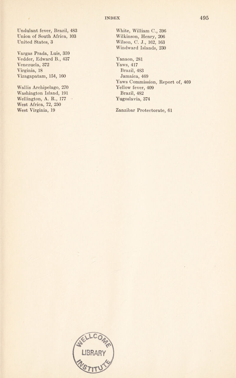 Undulant fever, Brazil, 483 Union of South Africa, 103 United States, 3 Vargas Prada, Luis, 359 Vedder, Edward B., 437 Venezuela, 372 Virginia, 18 Vizagapatam, 154, 160 Wallis Archipelago, 270 Washington Island, 191 Wellington, A. R., 177 West Africa, 72, 250 West Virginia, 19 White, William C., 396 Wilkinson, Henry, 206 Wilson, C. J., 162, 163 Windward Islands, 230 Yanaon, 281 Yaws, 417 Brazil, 483 Jamaica, 469 Yaws Commission, Report of, 469 Yellow fever, 409 Brazil, 482 Yugoslavia, 374 Zanzibar Protectorate, 61