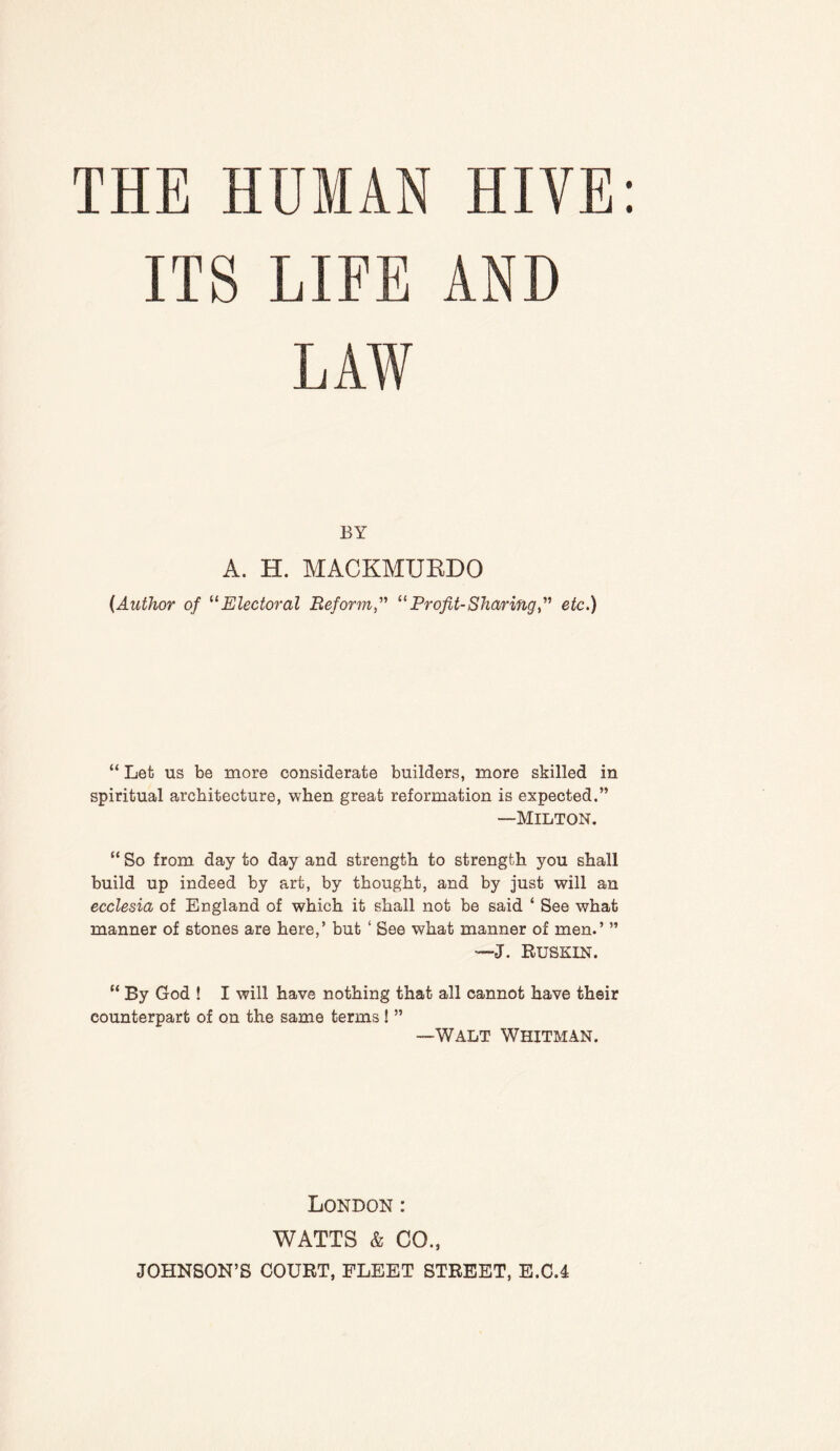 ITS LIFE AND LAW BY A. H. MACKMUEDO {Author of '^Electoral ReformProfit-Sharingf etc.) “ Let us be more considerate builders, more skilled in spiritual architecture, when great reformation is expected.” —Milton. “ So from day to day and strength to strength you shall build up indeed by art, by thought, and by just will an ecclesia of England of which it shall not be said ‘ See what manner of stones are here,’ but ‘ See what manner of men.’ ” —J. Euskin. “ By God ! I will have nothing that all cannot have their counterpart of on the same terms ! ” —WALT Whitman. London: WATTS & CO., JOHNSON’S COURT, FLEET STREET, E.C.4