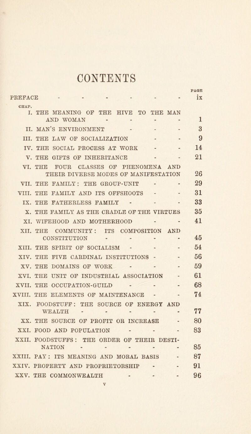 CONTENTS PAGE PEEFACE ------ ix CHAP. I. THE MEANING OF THE HIVE TO THE MAN AND WOMAN - . - - 1 II. MAN’S ENVIEONMENT ... 3 III. THE LAW OF SOCIALIZATION - - 9 IV. THE SOCIAL PEOCESS AT WOEK - - 14 V. THE GIFTS OF INHEEITANCE - - 21 VI. THE FOUE CLASSES OF PHENOMENA AND THEIE DIVEESE MODES OF MANIFESTATION 26 VII. THE FAMILY: THE GEOUP-UNIT - - 29 VIII. THE FAMILY AND ITS OFFSHOOTS - - 31 IX. THE FATHEELESS FAMILY - - - 33 X. THE FAMILY AS THE CEADLE OF THE VIETUES 35 XI. WIFEHOOD AND MOTHEEHOOD - - 41 XII. THE COMMUNITY : ITS COMPOSITION AND CONSTITUTION - - - - 45 XIII. THE SPIEIT OF SOCIALISM - - - 54 XIV. THE FIVE CAEDINAL INSTITUTIONS - - 56 XV. THE DOMAINS OF WOEK - - - 59 XVI. THE UNIT OF INDUSTEIAL ASSOCIATION - 61 XVII. THE OCCUPATION-GUILD - - - 68 XVIII. THE ELEMENTS OF MAINTENANCE - - 74 XIX. FOODSTUFF: THE SOUECE OF ENEEGY AND WEALTH - - - - - 77 XX. THE SOUECE OF PEOFIT OE INCEBASE - 80 XXI. FOOD AND POPULATION - - - 83 XXII. FOODSTUFFS : THE OEDEE OF THEIE DESTI- NATION ----- 85 XXIII. PAY : ITS MEANING AND MOEAL BASIS - 87 XXIV. PEOPEETY AND PEOPEIETOESHIP - - 91 XXV. THE COMMONWEALTH - - - 96