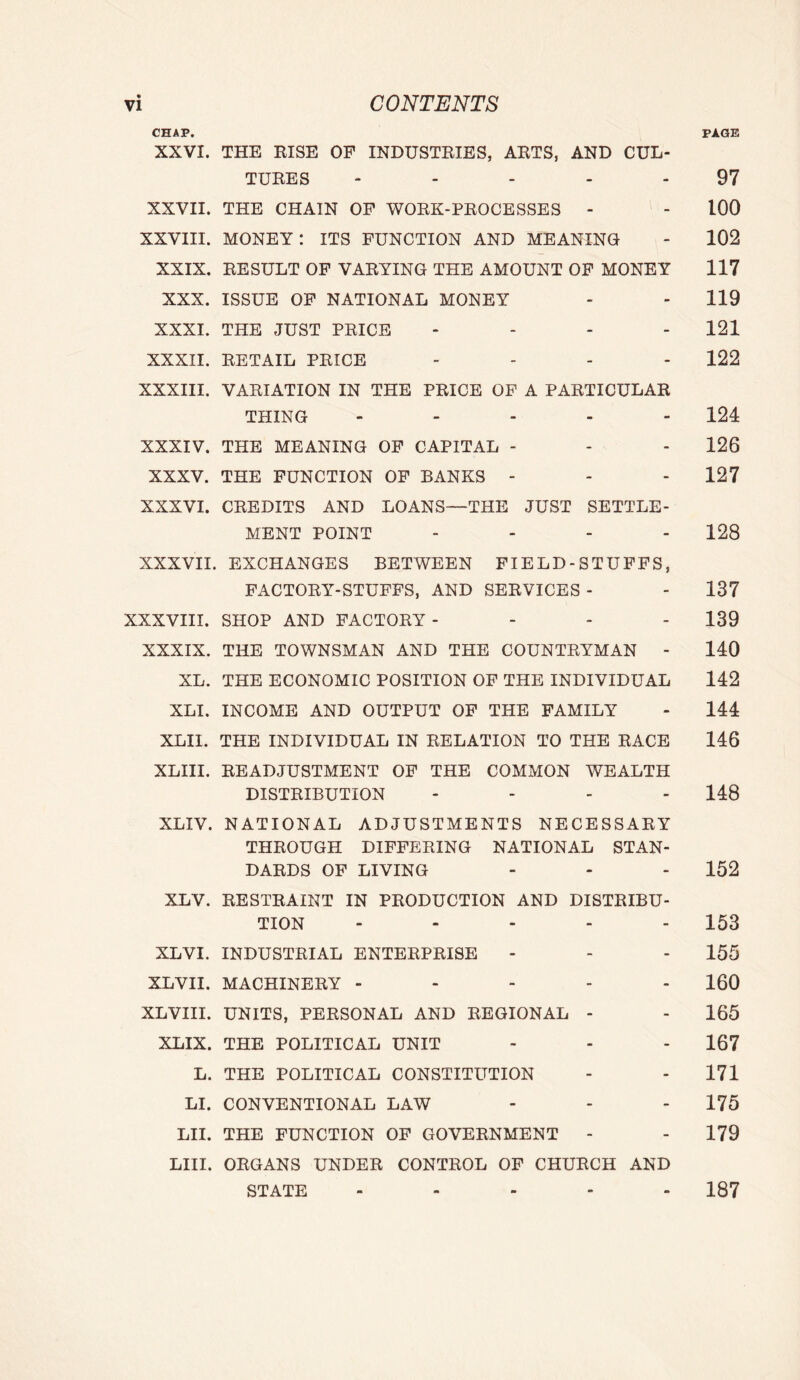 CHAP. PAGE XXVI. THE RISE OF INDUSTRIES, ARTS, AND CUL- TURES - . 97 XXVII. THE CHAIN OP WORK-PROCESSES - - 100 XXVIII. MONEY: ITS FUNCTION AND MEANING - 102 XXIX. RESULT OP VARYING THE AMOUNT OP MONEY 117 XXX. ISSUE OP NATIONAL MONEY - - 119 XXXI. THE JUST PRICE - - - - 121 XXXII. RETAIL PRICE .... 122 XXXIII. VARIATION IN THE PRICE OF A PARTICULAR THING - ... - 124 XXXIV. THE MEANING OF CAPITAL - - - 126 XXXV. THE FUNCTION OF BANKS - - - 127 XXXVI. CREDITS AND LOANS—THE JUST SETTLE- MENT POINT .... 128 XXXVII. EXCHANGES BETWEEN FIELD-STUPPS, FACTORY-STUFFS, AND SERVICES - - 137 XXXVIII. SHOP AND FACTORY- - - - 139 XXXIX. THE TOWNSMAN AND THE COUNTRYMAN - 140 XL. THE ECONOMIC POSITION OF THE INDIVIDUAL 142 XLI. INCOME AND OUTPUT OF THE FAMILY - 144 XLIl. THE INDIVIDUAL IN RELATION TO THE RACE 146 XLIII. READJUSTMENT OP THE COMMON WEALTH DISTRIBUTION .... 148 XLIV. NATIONAL ADJUSTMENTS NECESSARY THROUGH DIFFERING NATIONAL STAN- DARDS OF LIVING - - - 152 XLV. RESTRAINT IN PRODUCTION AND DISTRIBU- TION ..... 153 XLVI. INDUSTRIAL ENTERPRISE - - - 155 XLVII. MACHINERY ----- 160 XLVIII. UNITS, PERSONAL AND REGIONAL - - 165 XLIX. THE POLITICAL UNIT - - - 167 L. THE POLITICAL CONSTITUTION - - 171 LI. CONVENTIONAL LAW - - - 175 LII. THE FUNCTION OF GOVERNMENT - - 179 LIII. ORGANS UNDER CONTROL OF CHURCH AND STATE ..... 187