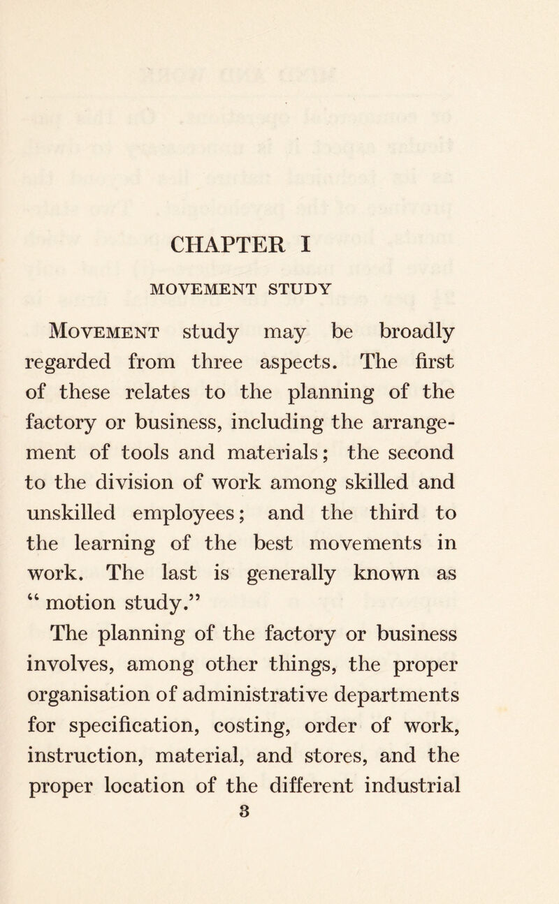 MOVEMENT STUDY Movement study may be broadly regarded from three aspects. The first of these relates to the planning of the factory or business, including the arrange- ment of tools and materials; the second to the division of work among skilled and unskilled employees; and the third to the learning of the best movements in work. The last is generally known as “ motion study.” The planning of the factory or business involves, among other things, the proper organisation of administrative departments for specification, costing, order of work, instruction, material, and stores, and the proper location of the different industrial
