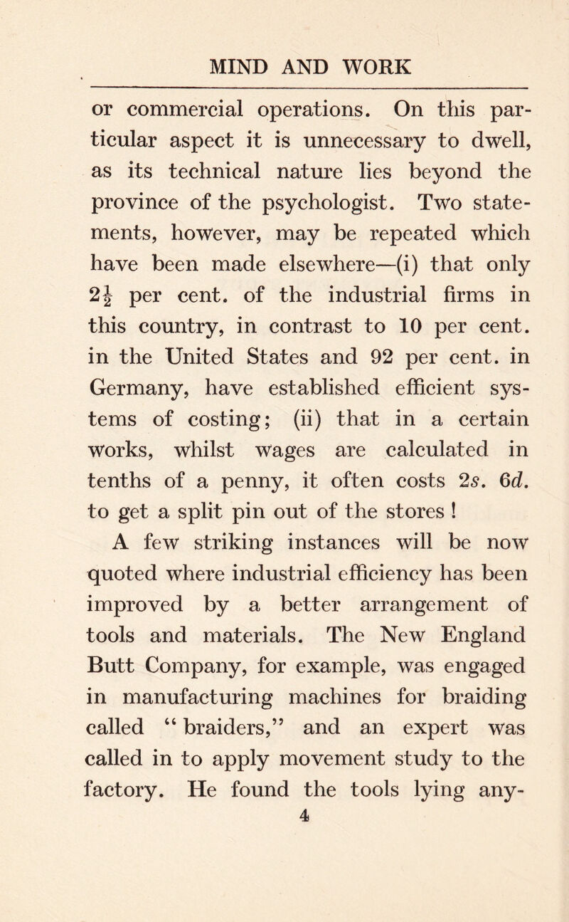 or commercial operations. On this par- ticular aspect it is unnecessary to dwell, as its technical nature lies beyond the province of the psychologist. Two state- ments, however, may be repeated which have been made elsewhere—(i) that only 2\ per cent, of the industrial firms in this country, in contrast to 10 per cent, in the United States and 92 per cent, in Germany, have established efficient sys- tems of costing; (ii) that in a certain works, whilst wages are calculated in tenths of a penny, it often costs 2s. 6d. to get a split pin out of the stores ! A few striking instances will be now quoted where industrial efficiency has been improved by a better arrangement of tools and materials. The New England Butt Company, for example, was engaged in manufacturing machines for braiding called “ braiders,” and an expert was called in to apply movement study to the factory. He found the tools lying any-