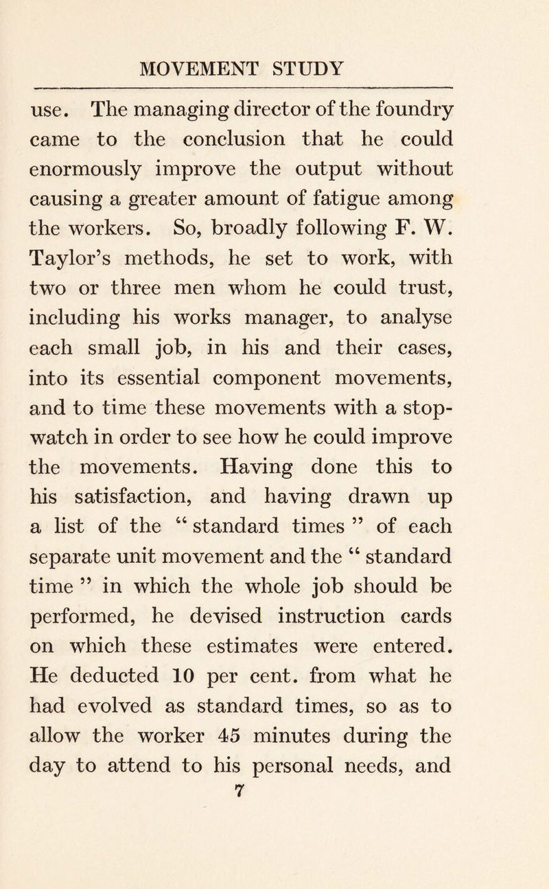 use. The managing director of the foundry came to the conclusion that he could enormously improve the output without causing a greater amount of fatigue among the workers. So, broadly following F. W. Taylor’s methods, he set to work, with two or three men whom he could trust, including his works manager, to analyse each small job, in his and their cases, into its essential component movements, and to time these movements with a stop- watch in order to see how he could improve the movements. Having done this to his satisfaction, and having drawn up a list of the 44 standard times ” of each separate unit movement and the 44 standard time ” in which the whole job should be performed, he devised instruction cards on which these estimates were entered. He deducted 10 per cent, from what he had evolved as standard times, so as to allow the worker 45 minutes during the day to attend to his personal needs, and