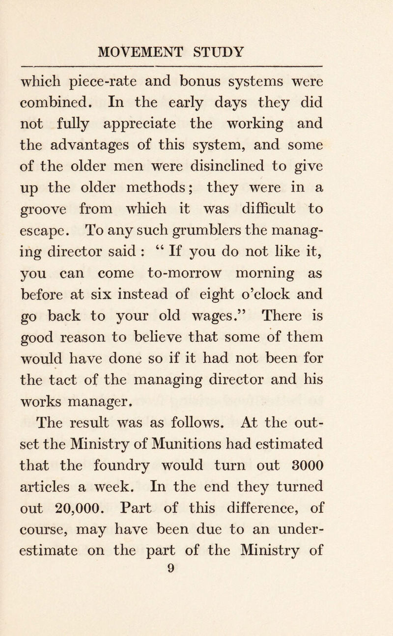 which piece-rate and bonus systems were combined. In the early days they did not fully appreciate the working and the advantages of this system, and some of the older men were disinclined to give up the older methods; they were in a groove from which it was difficult to escape. To any such grumblers the manag- ing director said : “ If you do not like it, you can come to-morrow morning as before at six instead of eight o’clock and go back to your old wages.” There is good reason to believe that some of them would have done so if it had not been for the tact of the managing director and his works manager. The result was as follows. At the out- set the Ministry of Munitions had estimated that the foundry would turn out 3000 articles a week. In the end they turned out 20,000. Part of this difference, of course, may have been due to an under- estimate on the part of the Ministry of