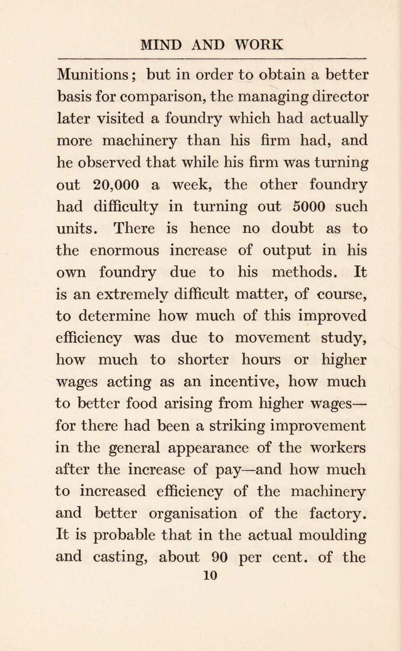 Munitions; but in order to obtain a better basis for comparison, the managing director later visited a foundry which had actually more machinery than his firm had, and he observed that while his firm was turning out 20,000 a week, the other foundry had difficulty in turning out 5000 such units. There is hence no doubt as to the enormous increase of output in his own foundry due to his methods. It is an extremely difficult matter, of course, to determine how much of this improved efficiency was due to movement study, how much to shorter hours or higher wages acting as an incentive, how much to better food arising from higher wages— for there had been a striking improvement in the general appearance of the workers after the increase of pay—and how much to increased efficiency of the machinery and better organisation of the factory. It is probable that in the actual moulding and casting, about 90 per cent, of the