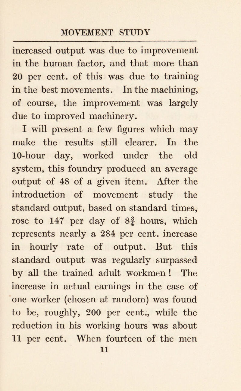 increased output was due to improvement in the human factor, and that more than 20 per cent, of this was due to training in the best movements. In the machining, of course, the improvement was largely due to improved machinery. I will present a few figures which may make the results still clearer. In the 10-hour day, worked under the old system, this foundry produced an average output of 48 of a given item. After the introduction of movement study the standard output, based on standard times, rose to 147 per day of 8f hours, which represents nearly a 284 per cent, increase in hourly rate of output. But this standard output was regularly surpassed by all the trained adult workmen ! The increase in actual earnings in the case of one worker (chosen at random) was found to be, roughly, 200 per cent., while the reduction in his working hours was about 11 per cent. When fourteen of the men