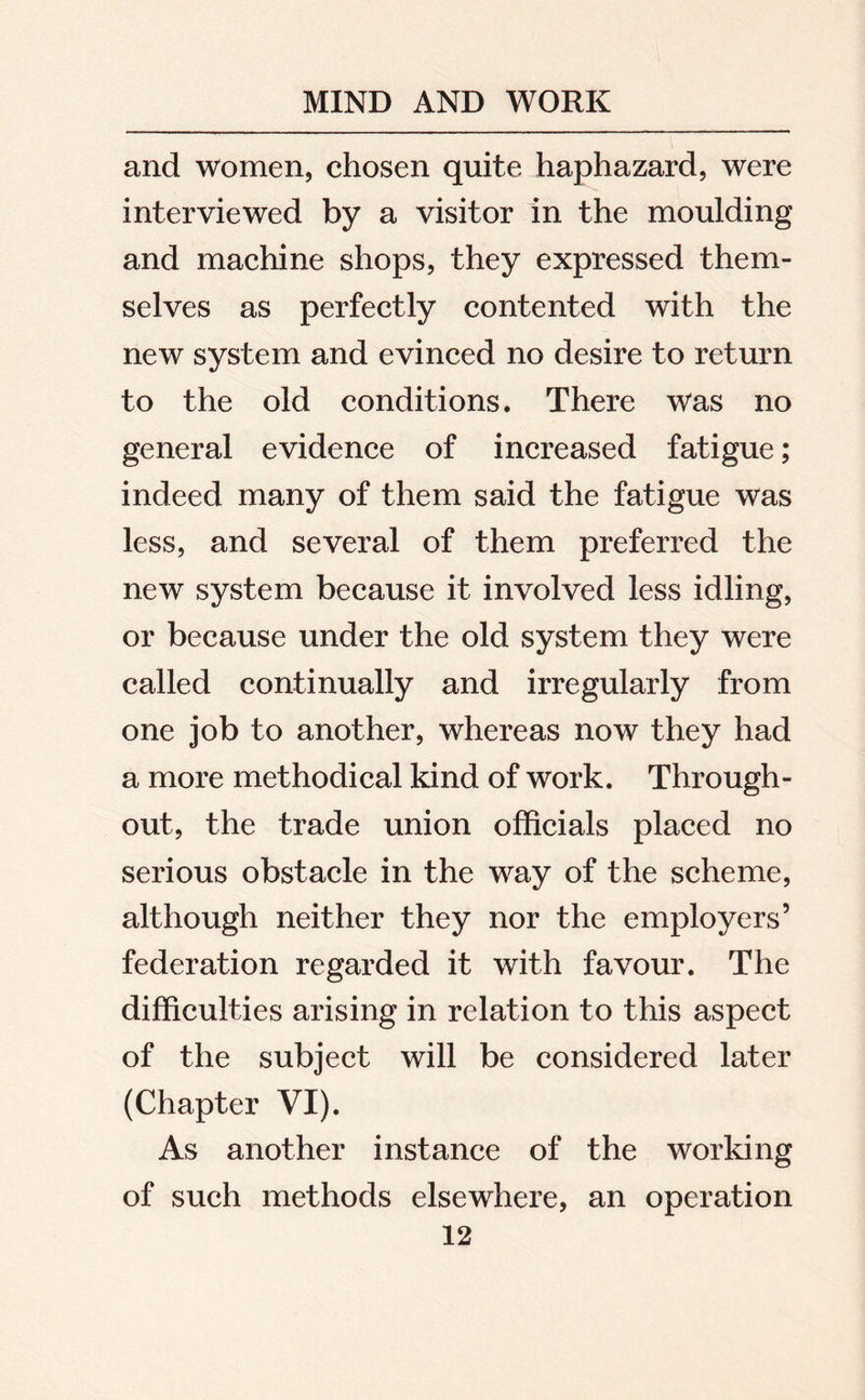 and women, chosen quite haphazard, were interviewed by a visitor in the moulding and machine shops, they expressed them- selves as perfectly contented with the new system and evinced no desire to return to the old conditions. There was no general evidence of increased fatigue; indeed many of them said the fatigue was less, and several of them preferred the new system because it involved less idling, or because under the old system they were called continually and irregularly from one job to another, whereas now they had a more methodical kind of work. Through- out, the trade union officials placed no serious obstacle in the way of the scheme, although neither they nor the employers5 federation regarded it with favour. The difficulties arising in relation to this aspect of the subject will be considered later (Chapter VI). As another instance of the working of such methods elsewhere, an operation