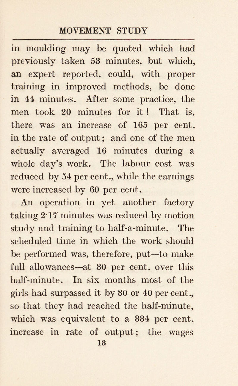 in moulding may be quoted which had previously taken 53 minutes, but which, an expert reported, could, with proper training in improved methods, be done in 44 minutes. After some practice, the men took 20 minutes for it ! That is, there was an increase of 165 per cent, in the rate of output; and one of the men actually averaged 16 minutes during a whole day’s work. The labour cost was reduced by 54 per cent., while the earnings were increased by 60 per cent. An operation in yet another factory taking 2*17 minutes was reduced by motion study and training to half-a-minute. The scheduled time in which the work should be performed was, therefore, put—to make full allowances—at 30 per cent, over this half-minute. In six months most of the girls had surpassed it by 30 or 40 per cent., so that they had reached the half-minute, which was equivalent to a 334 per cent. increase in rate of output; the wages