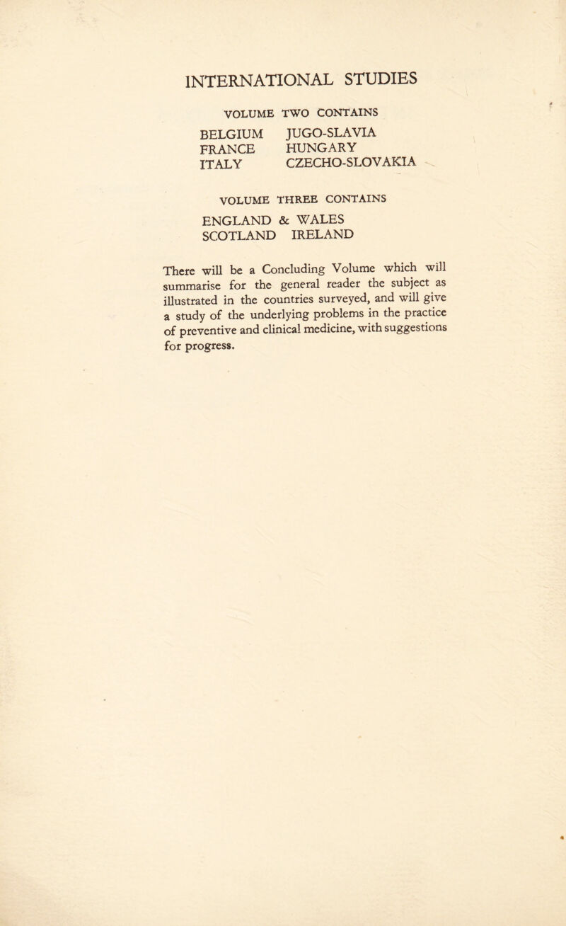 VOLUME TWO CONTAINS BELGIUM JUGO-SLAVIA FRANCE HUNGARY ITALY CZECHO-SLOVAKIA VOLUME THREE CONTAINS ENGLAND & WALES SCOTLAND IRELAND There will be a Concluding Volume which will summarise for the general reader the subject as illustrated in the countries surveyed, and will give a study of the underlying problems in the practice of preventive and clinical medicine, with suggestions for progress.