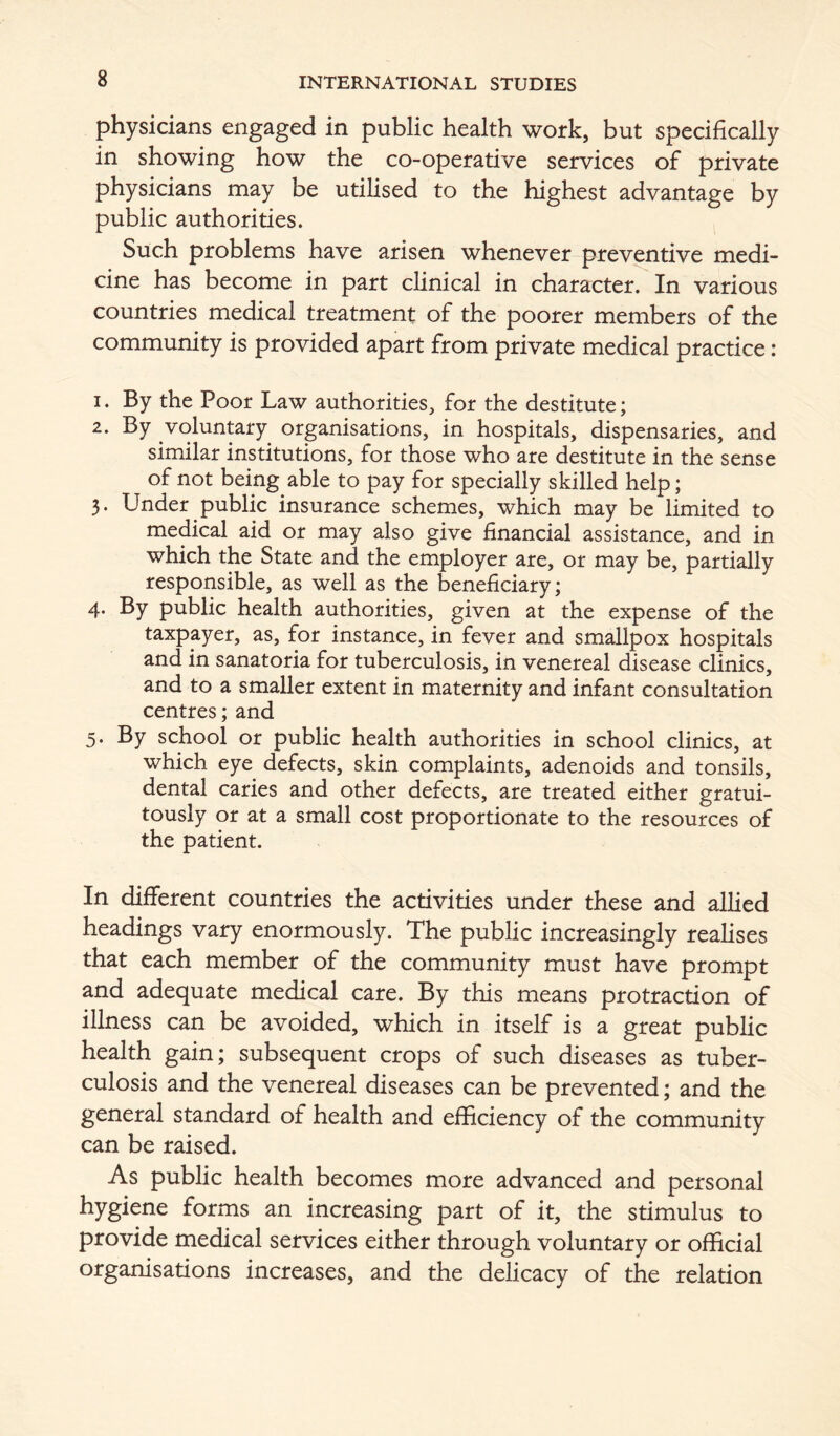 physicians engaged in public health work, but specifically in showing how the co-operative services of private physicians may be utilised to the highest advantage by public authorities. Such problems have arisen whenever preventive medi- cine has become in part clinical in character. In various countries medical treatment of the poorer members of the community is provided apart from private medical practice: 1. By the Poor Law authorities, for the destitute; 2. By voluntary organisations, in hospitals, dispensaries, and similar institutions, for those who are destitute in the sense of not being able to pay for specially skilled help; 3. Under public insurance schemes, which may be limited to medical aid or may also give financial assistance, and in which the State and the employer are, or may be, partially responsible, as well as the beneficiary; 4. By public health authorities, given at the expense of the taxpayer, as, for instance, in fever and smallpox hospitals and in sanatoria for tuberculosis, in venereal disease clinics, and to a smaller extent in maternity and infant consultation centres; and 5. By school or public health authorities in school clinics, at which eye defects, skin complaints, adenoids and tonsils, dental caries and other defects, are treated either gratui- tously or at a small cost proportionate to the resources of the patient. In different countries the activities under these and allied headings vary enormously. The public increasingly realises that each member of the community must have prompt and adequate medical care. By this means protraction of illness can be avoided, which in itself is a great public health gain; subsequent crops of such diseases as tuber- culosis and the venereal diseases can be prevented; and the general standard of health and efficiency of the community can be raised. As public health becomes more advanced and personal hygiene forms an increasing part of it, the stimulus to provide medical services either through voluntary or official organisations increases, and the delicacy of the relation