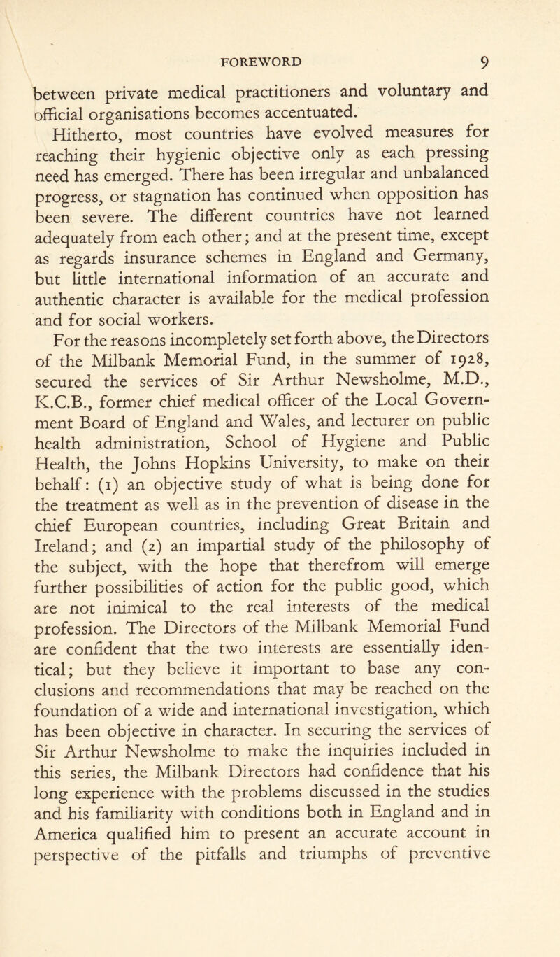 between private medical practitioners and voluntary and official organisations becomes accentuated. Hitherto, most countries have evolved measures for reaching their hygienic objective only as each pressing need has emerged. There has been irregular and unbalanced progress, or stagnation has continued when opposition has been severe. The different countries have not learned adequately from each other; and at the present time, except as regards insurance schemes in England and Germany, but little international information of an accurate and authentic character is available for the medical profession and for social workers. For the reasons incompletely set forth above, the Directors of the Milbank Memorial Fund, in the summer of 1928, secured the services of Sir Arthur Newsholme, M.D., K.C.B., former chief medical officer of the Local Govern- ment Board of England and Wales, and lecturer on public health administration. School of Hygiene and Public Health, the Johns Hopkins University, to make on their behalf: (i) an objective study of what is being done for the treatment as well as in the prevention of disease in the chief European countries, including Great Britain and Ireland; and (2) an impartial study of the philosophy of the subject, with the hope that therefrom will emerge further possibilities of action for the public good, which are not inimical to the real interests of the medical profession. The Directors of the Milbank Memorial Fund are confident that the two interests are essentially iden- tical; but they believe it important to base any con- clusions and recommendations that may be reached on the foundation of a wide and international investigation, which has been objective in character. In securing the services of Sir Arthur Newsholme to make the inquiries included in this series, the Milbank Directors had confidence that his long experience with the problems discussed in the studies and his familiarity with conditions both in England and in America qualified him to present an accurate account in perspective of the pitfalls and triumphs of preventive