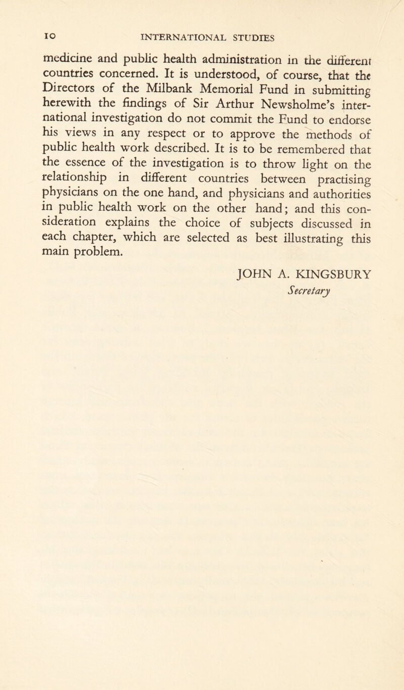medicine and public health administration in the different countries concerned. It is understood, of course, that the Directors of the Milbank Memorial Fund in submitting herewith the findings of Sir Arthur Newsholme’s inter- national investigation do not commit the Fund to endorse his views in any respect or to approve the methods of public health work described. It is to be remembered that the essence of the investigation is to throw light on the relationship in different countries between practising physicians on the one hand, and physicians and authorities in public health work on the other hand; and this con- sideration explains the choice of subjects discussed in each chapter, which are selected as best illustrating this main problem. JOHN A. KINGSBURY Secretary