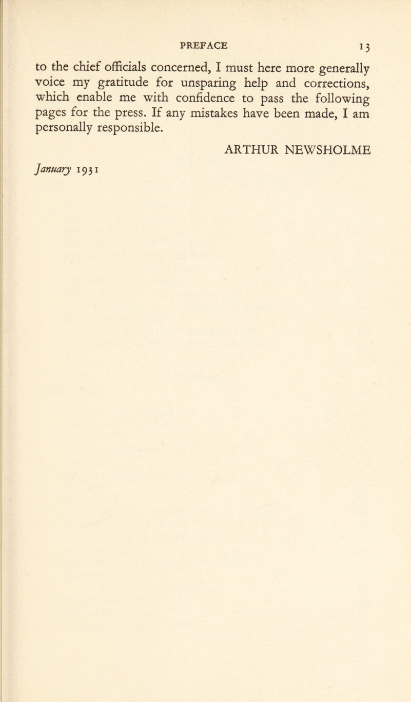 PREFACE to the chief officials concerned, I must here more generally voice my gratitude for unsparing help and corrections, which enable me with confidence to pass the following pages for the press. If any mistakes have been made, I am personally responsible. ARTHUR NEWSHOLME January 1931